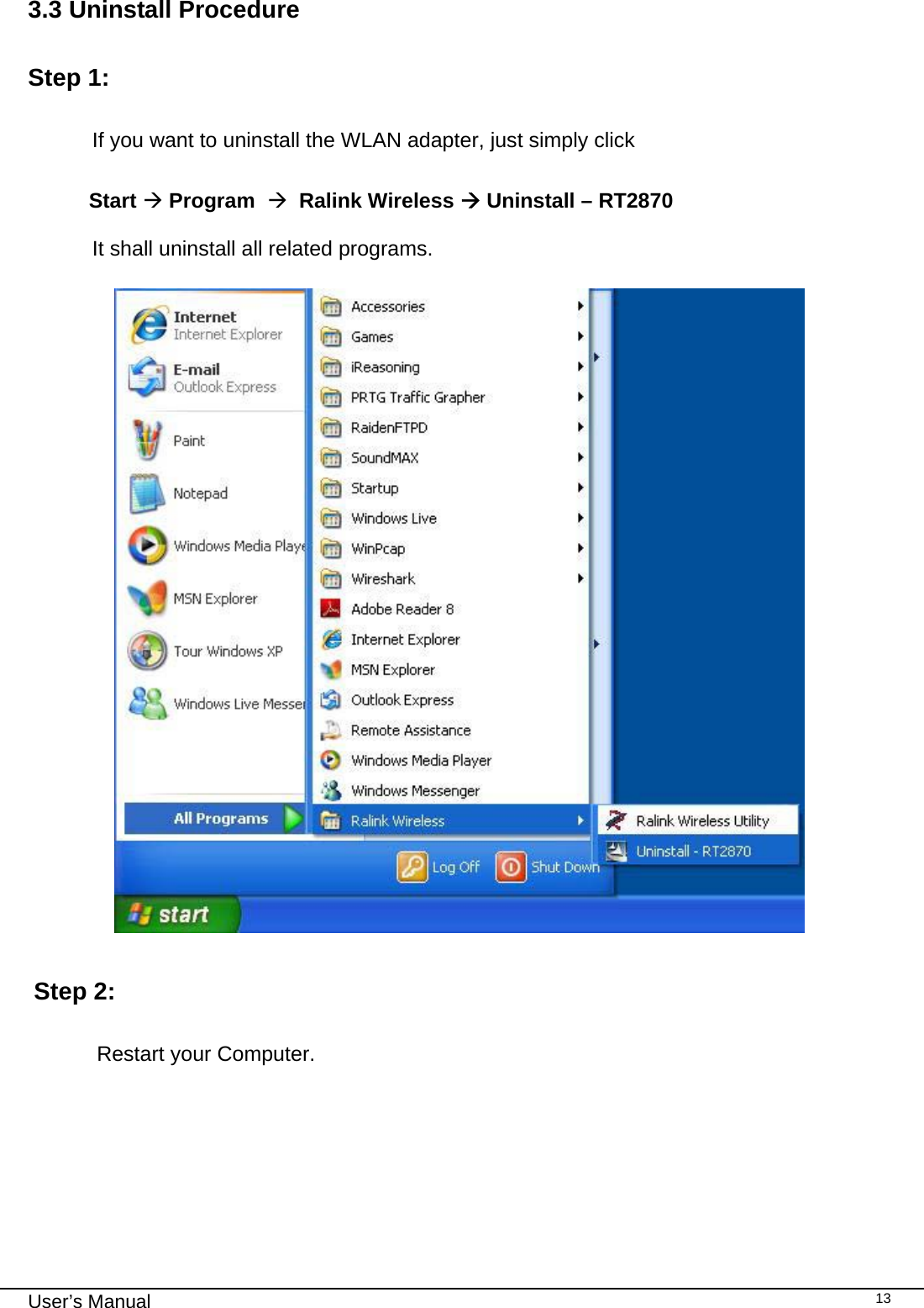                                                                                                                                                                                                                                 User’s Manual    133.3 Uninstall Procedure   Step 1:              If you want to uninstall the WLAN adapter, just simply click                            Start Æ Program  Æ  Ralink Wireless Æ Uninstall – RT2870                       It shall uninstall all related programs.      Step 2:    Restart your Computer.        