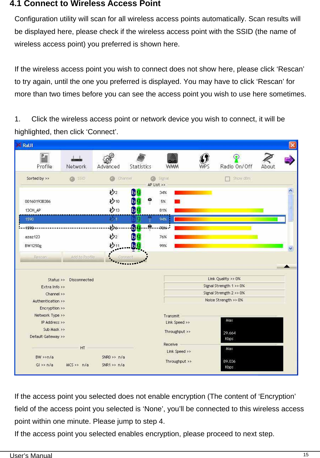                                                                                                                                                                                                                                 User’s Manual    154.1 Connect to Wireless Access Point Configuration utility will scan for all wireless access points automatically. Scan results will be displayed here, please check if the wireless access point with the SSID (the name of wireless access point) you preferred is shown here.  If the wireless access point you wish to connect does not show here, please click ‘Rescan’ to try again, until the one you preferred is displayed. You may have to click ‘Rescan’ for more than two times before you can see the access point you wish to use here sometimes.  1.  Click the wireless access point or network device you wish to connect, it will be highlighted, then click ‘Connect’.   If the access point you selected does not enable encryption (The content of ‘Encryption’ field of the access point you selected is ‘None’, you’ll be connected to this wireless access point within one minute. Please jump to step 4. If the access point you selected enables encryption, please proceed to next step. 