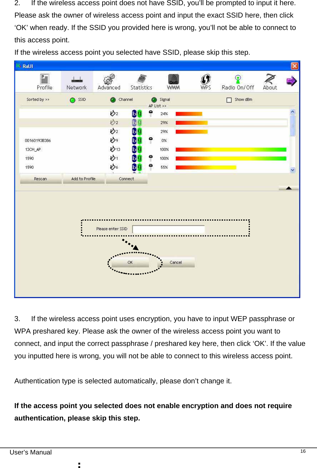                                                                                                                                                                                                                                 User’s Manual    162.  If the wireless access point does not have SSID, you’ll be prompted to input it here. Please ask the owner of wireless access point and input the exact SSID here, then click ‘OK’ when ready. If the SSID you provided here is wrong, you’ll not be able to connect to this access point. If the wireless access point you selected have SSID, please skip this step.   3.  If the wireless access point uses encryption, you have to input WEP passphrase or WPA preshared key. Please ask the owner of the wireless access point you want to connect, and input the correct passphrase / preshared key here, then click ‘OK’. If the value you inputted here is wrong, you will not be able to connect to this wireless access point.  Authentication type is selected automatically, please don’t change it.   If the access point you selected does not enable encryption and does not require authentication, please skip this step. 