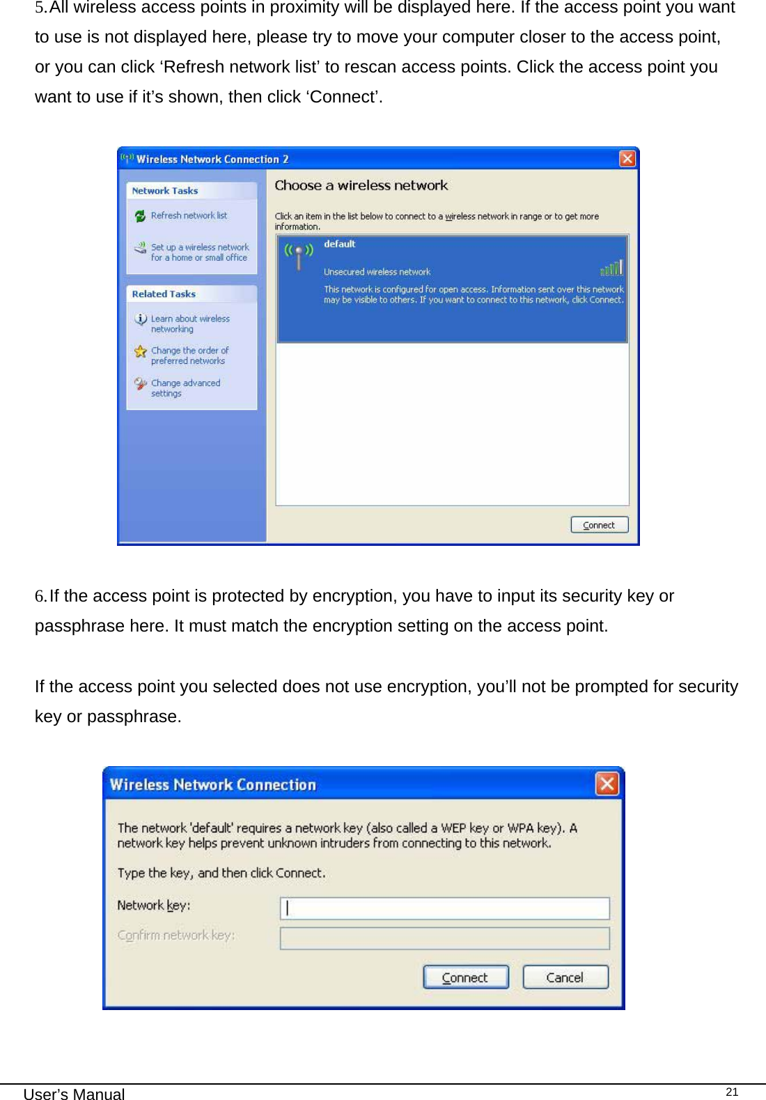                                                                                                                                                                                                                                 User’s Manual    215. All wireless access points in proximity will be displayed here. If the access point you want to use is not displayed here, please try to move your computer closer to the access point, or you can click ‘Refresh network list’ to rescan access points. Click the access point you want to use if it’s shown, then click ‘Connect’.                      6. If the access point is protected by encryption, you have to input its security key or passphrase here. It must match the encryption setting on the access point.  If the access point you selected does not use encryption, you’ll not be prompted for security key or passphrase.                   