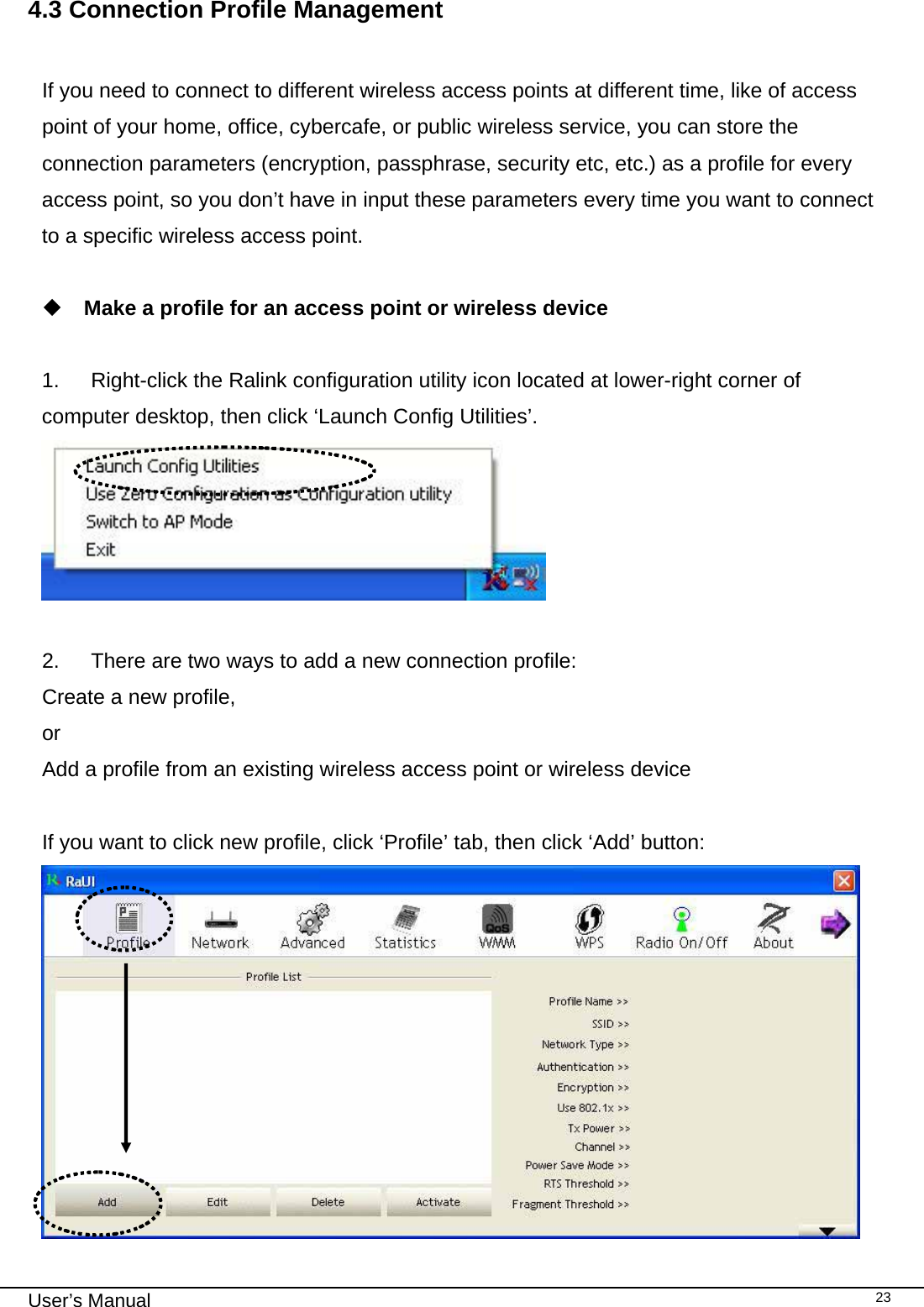                                                                                                                                                                                                                                 User’s Manual    234.3 Connection Profile Management  If you need to connect to different wireless access points at different time, like of access point of your home, office, cybercafe, or public wireless service, you can store the connection parameters (encryption, passphrase, security etc, etc.) as a profile for every access point, so you don’t have in input these parameters every time you want to connect to a specific wireless access point.   Make a profile for an access point or wireless device  1.  Right-click the Ralink configuration utility icon located at lower-right corner of computer desktop, then click ‘Launch Config Utilities’.   2.  There are two ways to add a new connection profile: Create a new profile, or Add a profile from an existing wireless access point or wireless device  If you want to click new profile, click ‘Profile’ tab, then click ‘Add’ button:  