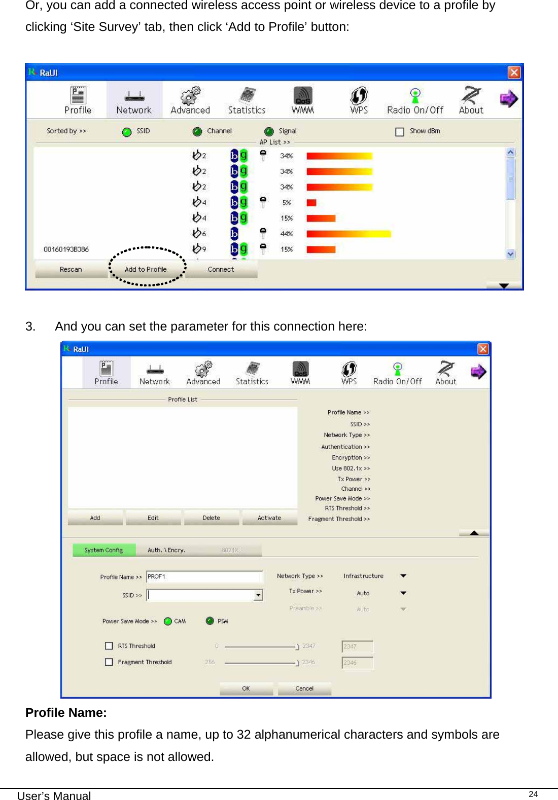                                                                                                                                                                                                                                 User’s Manual    24Or, you can add a connected wireless access point or wireless device to a profile by clicking ‘Site Survey’ tab, then click ‘Add to Profile’ button:    3.  And you can set the parameter for this connection here:             Profile Name: Please give this profile a name, up to 32 alphanumerical characters and symbols are allowed, but space is not allowed.  