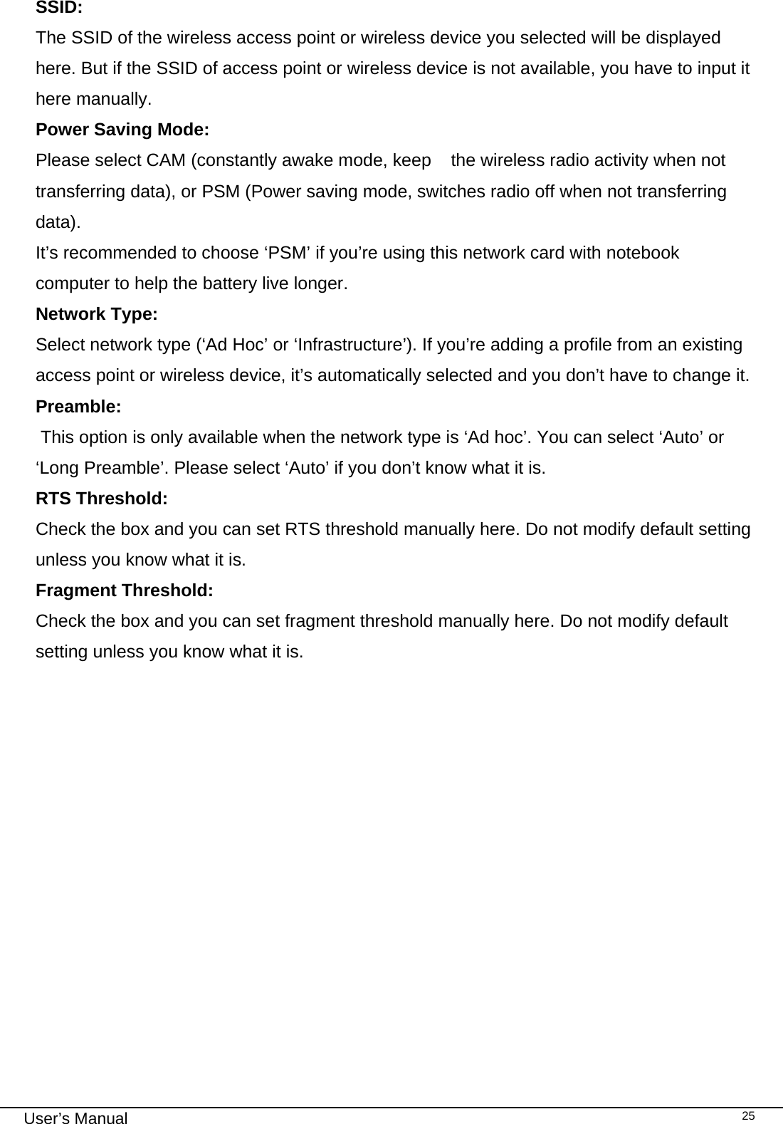                                                                                                                                                                                                                                 User’s Manual    25SSID:  The SSID of the wireless access point or wireless device you selected will be displayed here. But if the SSID of access point or wireless device is not available, you have to input it here manually. Power Saving Mode:    Please select CAM (constantly awake mode, keep   the wireless radio activity when not transferring data), or PSM (Power saving mode, switches radio off when not transferring data). It’s recommended to choose ‘PSM’ if you’re using this network card with notebook computer to help the battery live longer. Network Type:  Select network type (‘Ad Hoc’ or ‘Infrastructure’). If you’re adding a profile from an existing access point or wireless device, it’s automatically selected and you don’t have to change it. Preamble:  This option is only available when the network type is ‘Ad hoc’. You can select ‘Auto’ or ‘Long Preamble’. Please select ‘Auto’ if you don’t know what it is. RTS Threshold: Check the box and you can set RTS threshold manually here. Do not modify default setting unless you know what it is. Fragment Threshold: Check the box and you can set fragment threshold manually here. Do not modify default setting unless you know what it is. 