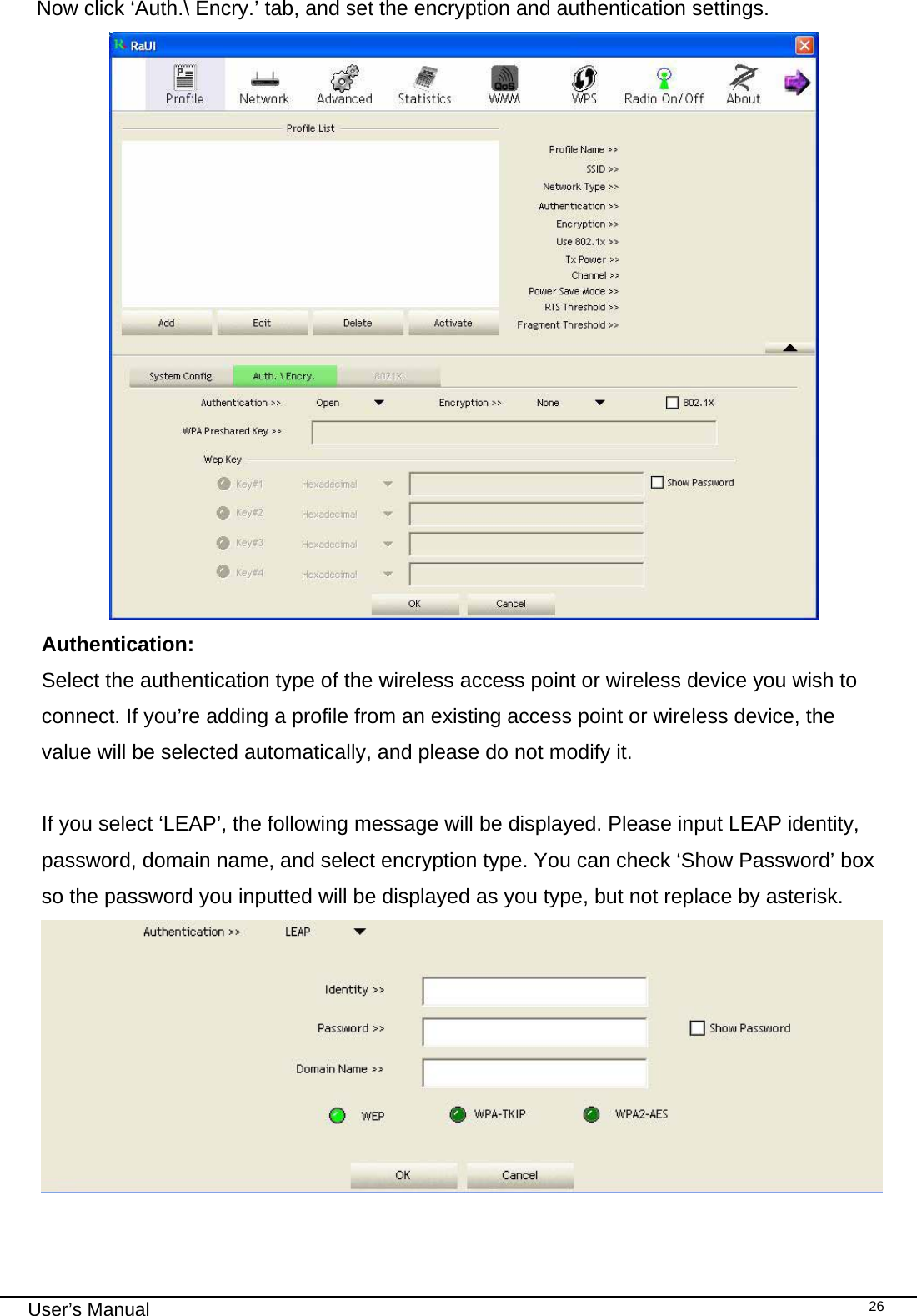                                                                                                                                                                                                                                 User’s Manual    26Now click ‘Auth.\ Encry.’ tab, and set the encryption and authentication settings.  Authentication:  Select the authentication type of the wireless access point or wireless device you wish to connect. If you’re adding a profile from an existing access point or wireless device, the value will be selected automatically, and please do not modify it.  If you select ‘LEAP’, the following message will be displayed. Please input LEAP identity, password, domain name, and select encryption type. You can check ‘Show Password’ box so the password you inputted will be displayed as you type, but not replace by asterisk.  