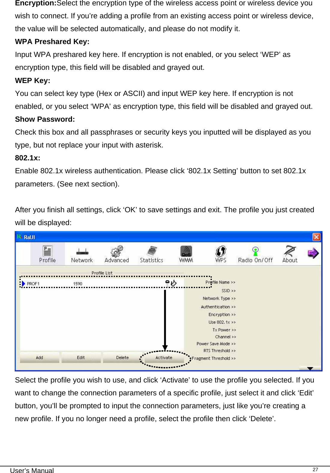                                                                                                                                                                                                                                 User’s Manual    27Encryption:Select the encryption type of the wireless access point or wireless device you wish to connect. If you’re adding a profile from an existing access point or wireless device, the value will be selected automatically, and please do not modify it. WPA Preshared Key: Input WPA preshared key here. If encryption is not enabled, or you select ‘WEP’ as encryption type, this field will be disabled and grayed out. WEP Key: You can select key type (Hex or ASCII) and input WEP key here. If encryption is not enabled, or you select ‘WPA’ as encryption type, this field will be disabled and grayed out. Show Password:  Check this box and all passphrases or security keys you inputted will be displayed as you type, but not replace your input with asterisk. 802.1x: Enable 802.1x wireless authentication. Please click ‘802.1x Setting’ button to set 802.1x parameters. (See next section).  After you finish all settings, click ‘OK’ to save settings and exit. The profile you just created will be displayed:  Select the profile you wish to use, and click ‘Activate’ to use the profile you selected. If you want to change the connection parameters of a specific profile, just select it and click ‘Edit’ button, you’ll be prompted to input the connection parameters, just like you’re creating a new profile. If you no longer need a profile, select the profile then click ‘Delete’. 