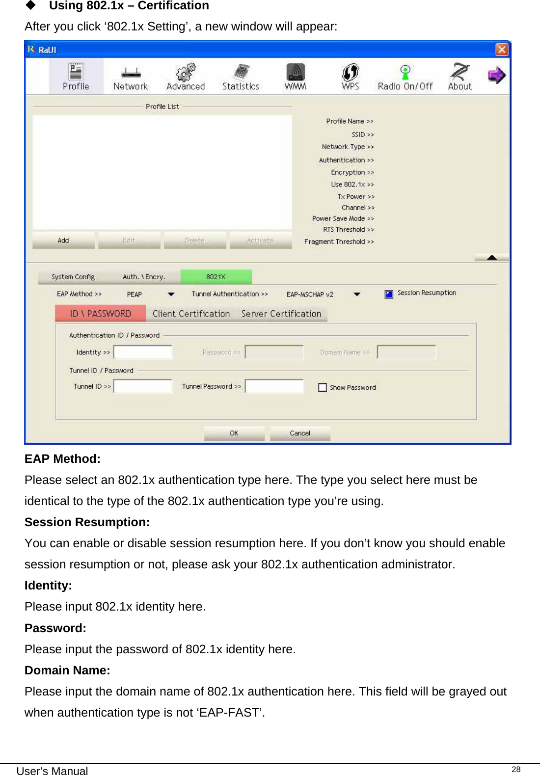                                                                                                                                                                                                                                 User’s Manual    28 Using 802.1x – Certification After you click ‘802.1x Setting’, a new window will appear:  EAP Method:    Please select an 802.1x authentication type here. The type you select here must be identical to the type of the 802.1x authentication type you’re using. Session Resumption:    You can enable or disable session resumption here. If you don’t know you should enable session resumption or not, please ask your 802.1x authentication administrator. Identity:  Please input 802.1x identity here. Password:  Please input the password of 802.1x identity here. Domain Name:  Please input the domain name of 802.1x authentication here. This field will be grayed out when authentication type is not ‘EAP-FAST’.  