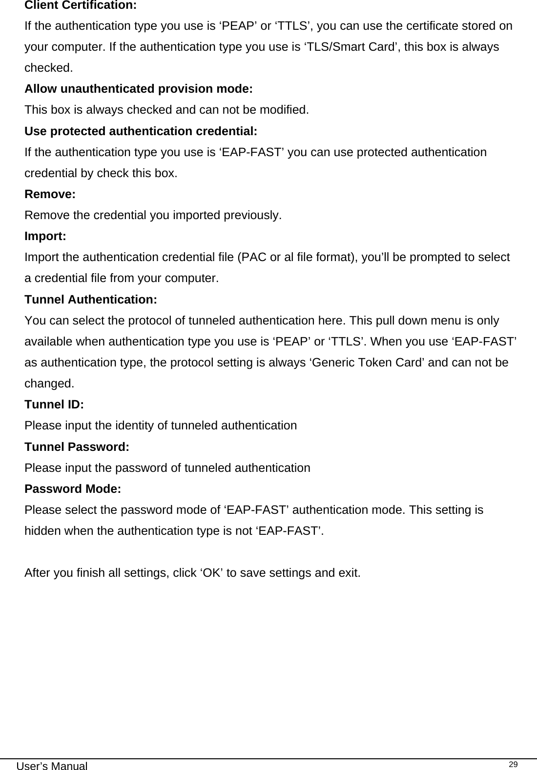                                                                                                                                                                                                                                 User’s Manual    29Client Certification: If the authentication type you use is ‘PEAP’ or ‘TTLS’, you can use the certificate stored on your computer. If the authentication type you use is ‘TLS/Smart Card’, this box is always checked. Allow unauthenticated provision mode: This box is always checked and can not be modified. Use protected authentication credential:   If the authentication type you use is ‘EAP-FAST’ you can use protected authentication credential by check this box. Remove:  Remove the credential you imported previously. Import:  Import the authentication credential file (PAC or al file format), you’ll be prompted to select a credential file from your computer. Tunnel Authentication: You can select the protocol of tunneled authentication here. This pull down menu is only available when authentication type you use is ‘PEAP’ or ‘TTLS’. When you use ‘EAP-FAST’ as authentication type, the protocol setting is always ‘Generic Token Card’ and can not be changed. Tunnel ID:  Please input the identity of tunneled authentication  Tunnel Password: Please input the password of tunneled authentication Password Mode:  Please select the password mode of ‘EAP-FAST’ authentication mode. This setting is hidden when the authentication type is not ‘EAP-FAST’.  After you finish all settings, click ‘OK’ to save settings and exit.  