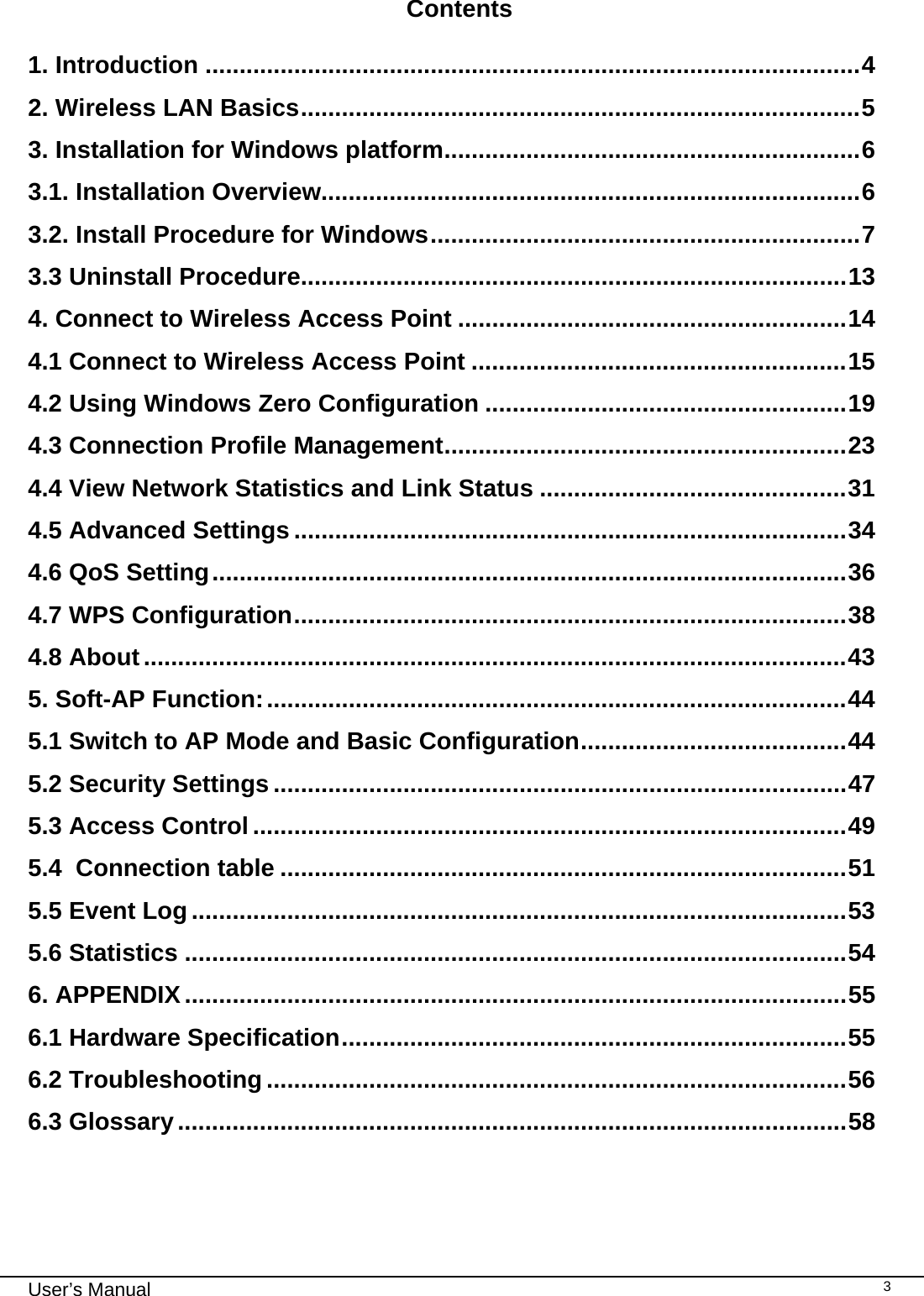                                                                                                                                                                                                                                 User’s Manual    3 Contents  1. Introduction ................................................................................................4 2. Wireless LAN Basics..................................................................................5 3. Installation for Windows platform.............................................................6 3.1. Installation Overview...............................................................................6 3.2. Install Procedure for Windows...............................................................7 3.3 Uninstall Procedure................................................................................13 4. Connect to Wireless Access Point .........................................................14 4.1 Connect to Wireless Access Point .......................................................15 4.2 Using Windows Zero Configuration .....................................................19 4.3 Connection Profile Management...........................................................23 4.4 View Network Statistics and Link Status .............................................31 4.5 Advanced Settings .................................................................................34 4.6 QoS Setting.............................................................................................36 4.7 WPS Configuration.................................................................................38 4.8 About.......................................................................................................43 5. Soft-AP Function:.....................................................................................44 5.1 Switch to AP Mode and Basic Configuration.......................................44 5.2 Security Settings....................................................................................47 5.3 Access Control .......................................................................................49 5.4  Connection table ...................................................................................51 5.5 Event Log................................................................................................53 5.6 Statistics .................................................................................................54 6. APPENDIX.................................................................................................55 6.1 Hardware Specification..........................................................................55 6.2 Troubleshooting .....................................................................................56 6.3 Glossary..................................................................................................58  