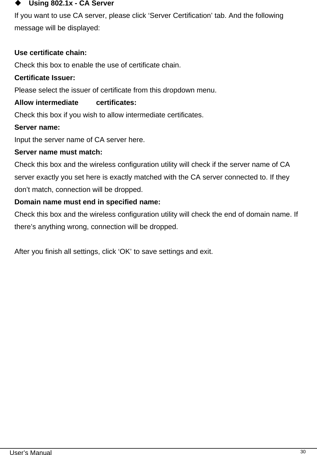                                                                                                                                                                                                                                 User’s Manual    30 Using 802.1x - CA Server If you want to use CA server, please click ‘Server Certification’ tab. And the following message will be displayed:  Use certificate chain: Check this box to enable the use of certificate chain. Certificate Issuer: Please select the issuer of certificate from this dropdown menu. Allow intermediate  certificates: Check this box if you wish to allow intermediate certificates. Server name: Input the server name of CA server here. Server name must match: Check this box and the wireless configuration utility will check if the server name of CA server exactly you set here is exactly matched with the CA server connected to. If they don’t match, connection will be dropped. Domain name must end in specified name:  Check this box and the wireless configuration utility will check the end of domain name. If there’s anything wrong, connection will be dropped.  After you finish all settings, click ‘OK’ to save settings and exit.                  