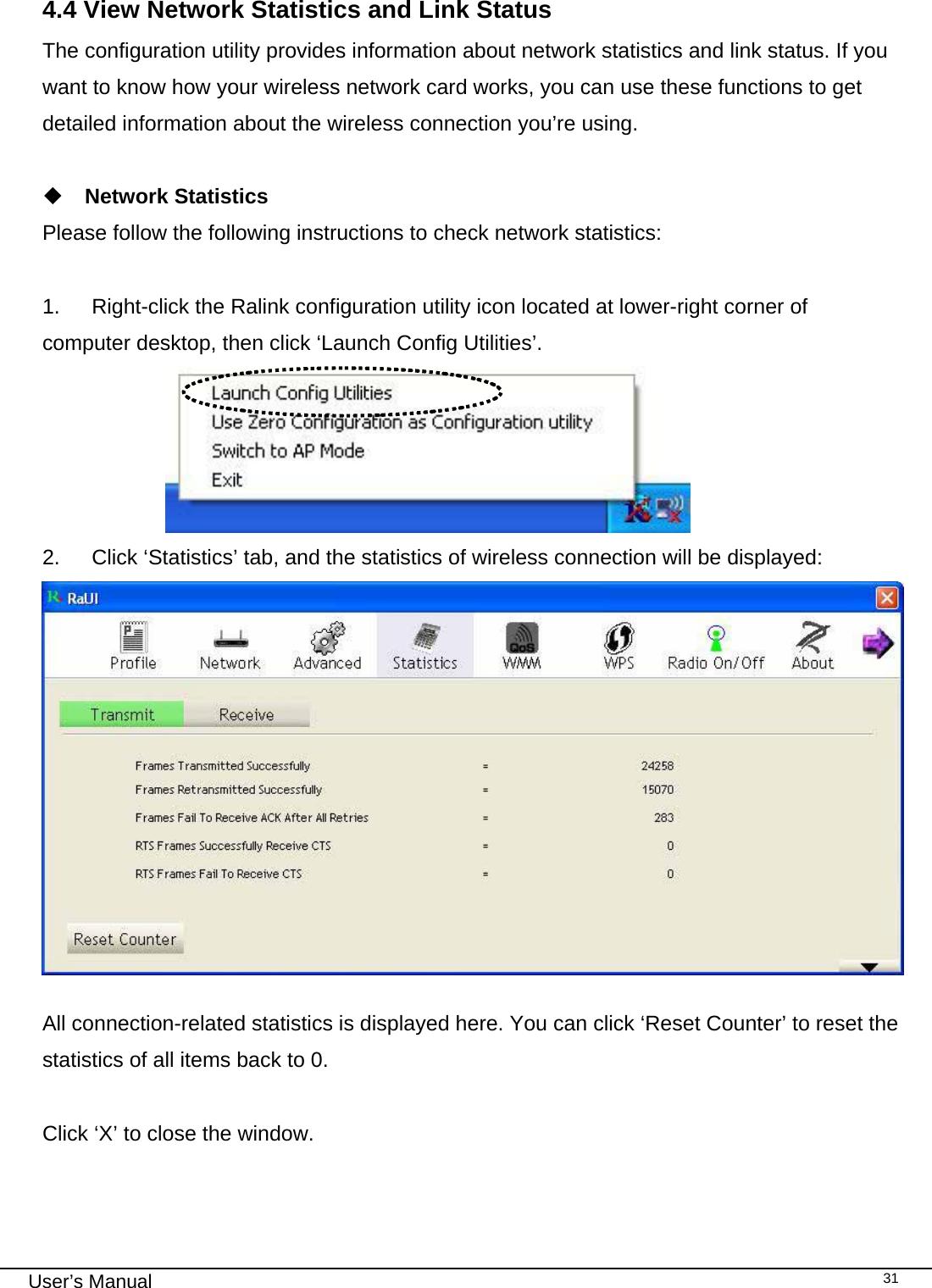                                                                                                                                                                                                                                 User’s Manual    31   4.4 View Network Statistics and Link Status The configuration utility provides information about network statistics and link status. If you want to know how your wireless network card works, you can use these functions to get detailed information about the wireless connection you’re using.   Network Statistics Please follow the following instructions to check network statistics:  1.  Right-click the Ralink configuration utility icon located at lower-right corner of computer desktop, then click ‘Launch Config Utilities’.                        2.  Click ‘Statistics’ tab, and the statistics of wireless connection will be displayed:  All connection-related statistics is displayed here. You can click ‘Reset Counter’ to reset the statistics of all items back to 0.  Click ‘X’ to close the window. 