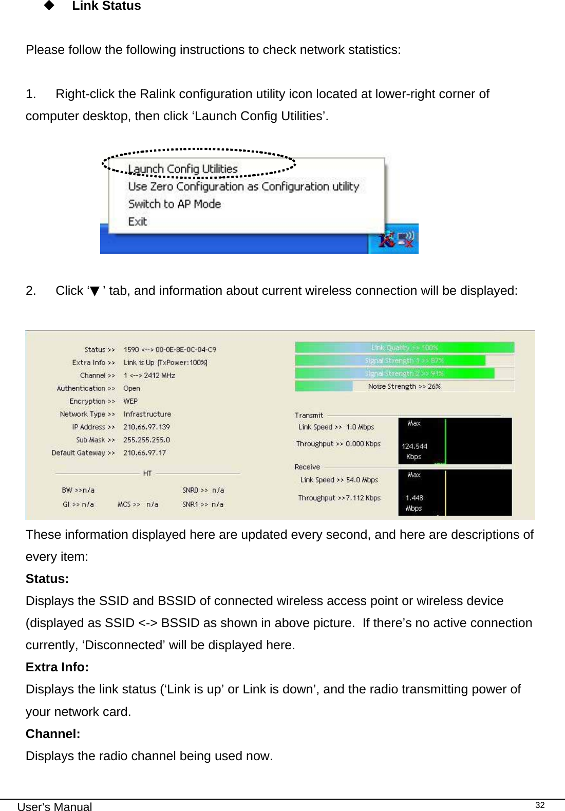                                                                                                                                                                                                                                 User’s Manual    32  Link Status  Please follow the following instructions to check network statistics:  1.  Right-click the Ralink configuration utility icon located at lower-right corner of computer desktop, then click ‘Launch Config Utilities’.                          2. Click ‘▼’ tab, and information about current wireless connection will be displayed:   These information displayed here are updated every second, and here are descriptions of every item: Status:  Displays the SSID and BSSID of connected wireless access point or wireless device (displayed as SSID &lt;-&gt; BSSID as shown in above picture.  If there’s no active connection currently, ‘Disconnected’ will be displayed here. Extra Info:  Displays the link status (‘Link is up’ or Link is down’, and the radio transmitting power of your network card. Channel: Displays the radio channel being used now. 