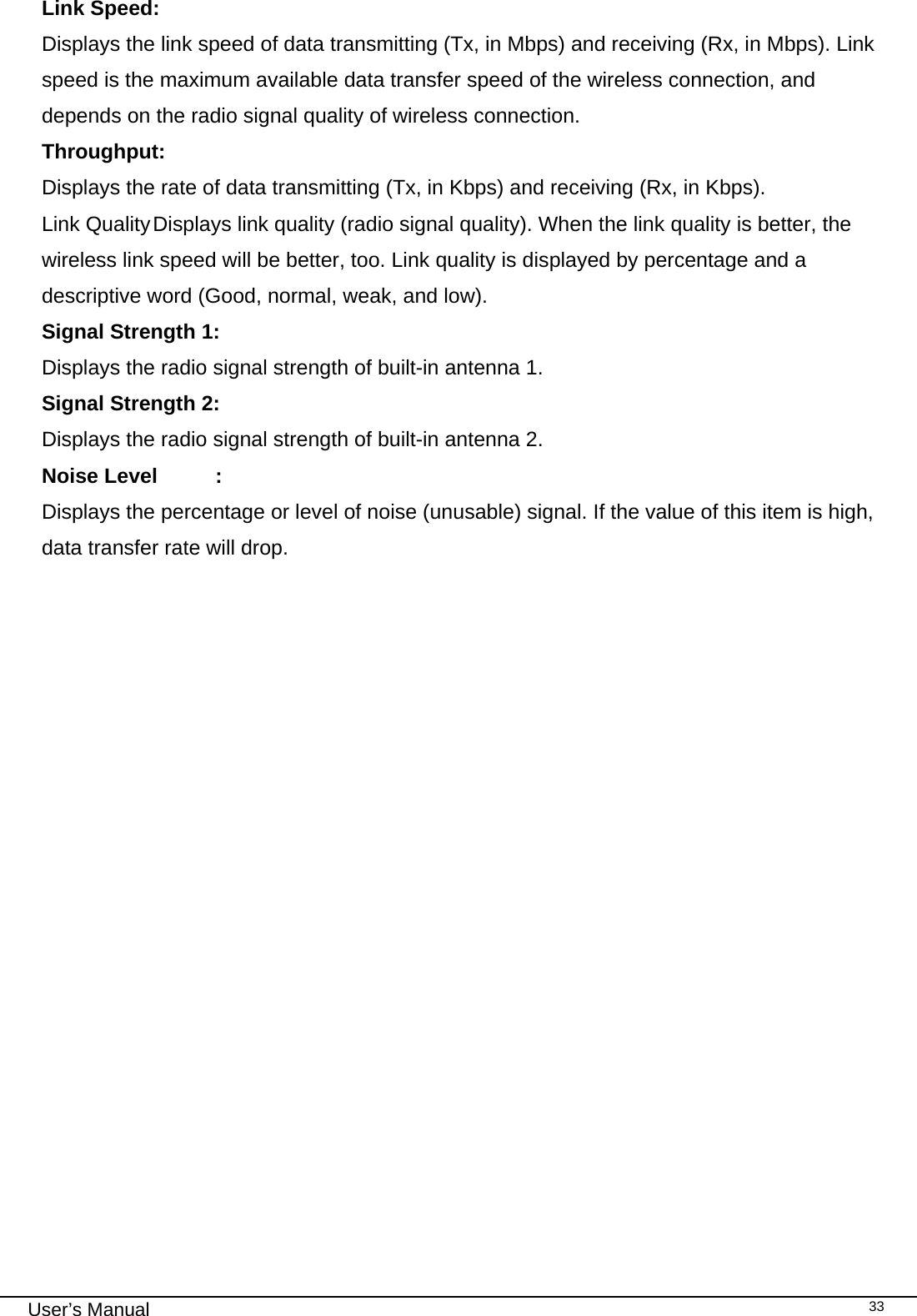                                                                                                                                                                                                                                 User’s Manual    33Link Speed: Displays the link speed of data transmitting (Tx, in Mbps) and receiving (Rx, in Mbps). Link speed is the maximum available data transfer speed of the wireless connection, and depends on the radio signal quality of wireless connection. Throughput:  Displays the rate of data transmitting (Tx, in Kbps) and receiving (Rx, in Kbps).  Link Quality Displays link quality (radio signal quality). When the link quality is better, the wireless link speed will be better, too. Link quality is displayed by percentage and a descriptive word (Good, normal, weak, and low). Signal Strength 1: Displays the radio signal strength of built-in antenna 1. Signal Strength 2: Displays the radio signal strength of built-in antenna 2. Noise Level  : Displays the percentage or level of noise (unusable) signal. If the value of this item is high, data transfer rate will drop.                    