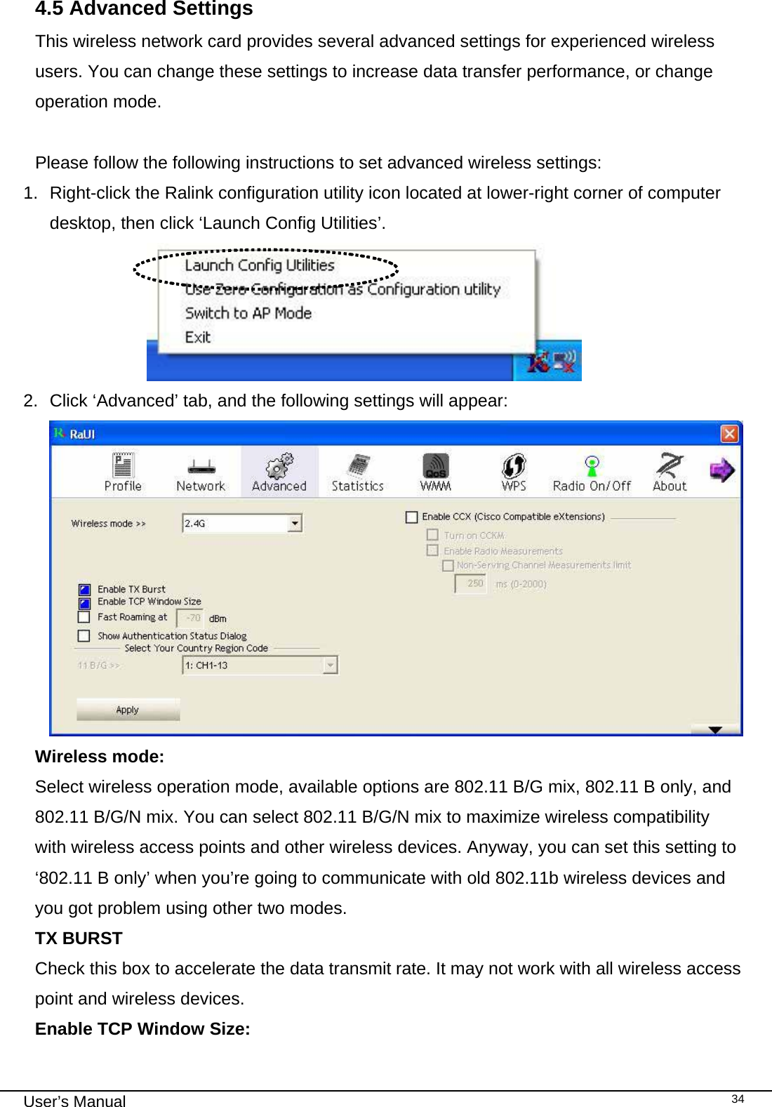                                                                                                                                                                                                                                 User’s Manual    344.5 Advanced Settings This wireless network card provides several advanced settings for experienced wireless users. You can change these settings to increase data transfer performance, or change operation mode.  Please follow the following instructions to set advanced wireless settings: 1.  Right-click the Ralink configuration utility icon located at lower-right corner of computer desktop, then click ‘Launch Config Utilities’.                       2.  Click ‘Advanced’ tab, and the following settings will appear:  Wireless mode:   Select wireless operation mode, available options are 802.11 B/G mix, 802.11 B only, and 802.11 B/G/N mix. You can select 802.11 B/G/N mix to maximize wireless compatibility with wireless access points and other wireless devices. Anyway, you can set this setting to ‘802.11 B only’ when you’re going to communicate with old 802.11b wireless devices and you got problem using other two modes.  TX BURST  Check this box to accelerate the data transmit rate. It may not work with all wireless access point and wireless devices. Enable TCP Window Size:     