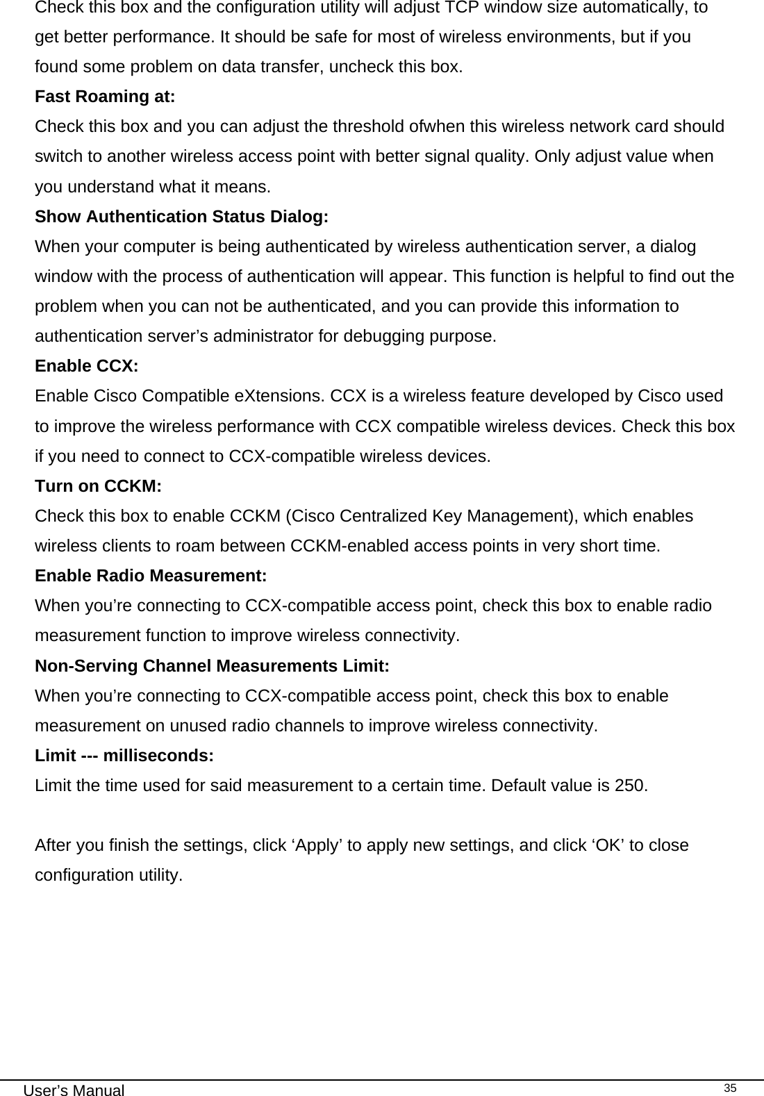                                                                                                                                                                                                                                 User’s Manual    35Check this box and the configuration utility will adjust TCP window size automatically, to get better performance. It should be safe for most of wireless environments, but if you found some problem on data transfer, uncheck this box. Fast Roaming at: Check this box and you can adjust the threshold ofwhen this wireless network card should switch to another wireless access point with better signal quality. Only adjust value when you understand what it means. Show Authentication Status Dialog:  When your computer is being authenticated by wireless authentication server, a dialog window with the process of authentication will appear. This function is helpful to find out the problem when you can not be authenticated, and you can provide this information to authentication server’s administrator for debugging purpose. Enable CCX:   Enable Cisco Compatible eXtensions. CCX is a wireless feature developed by Cisco used to improve the wireless performance with CCX compatible wireless devices. Check this box if you need to connect to CCX-compatible wireless devices. Turn on CCKM:   Check this box to enable CCKM (Cisco Centralized Key Management), which enables wireless clients to roam between CCKM-enabled access points in very short time. Enable Radio Measurement: When you’re connecting to CCX-compatible access point, check this box to enable radio measurement function to improve wireless connectivity. Non-Serving Channel Measurements Limit: When you’re connecting to CCX-compatible access point, check this box to enable measurement on unused radio channels to improve wireless connectivity. Limit --- milliseconds:   Limit the time used for said measurement to a certain time. Default value is 250.  After you finish the settings, click ‘Apply’ to apply new settings, and click ‘OK’ to close configuration utility.       