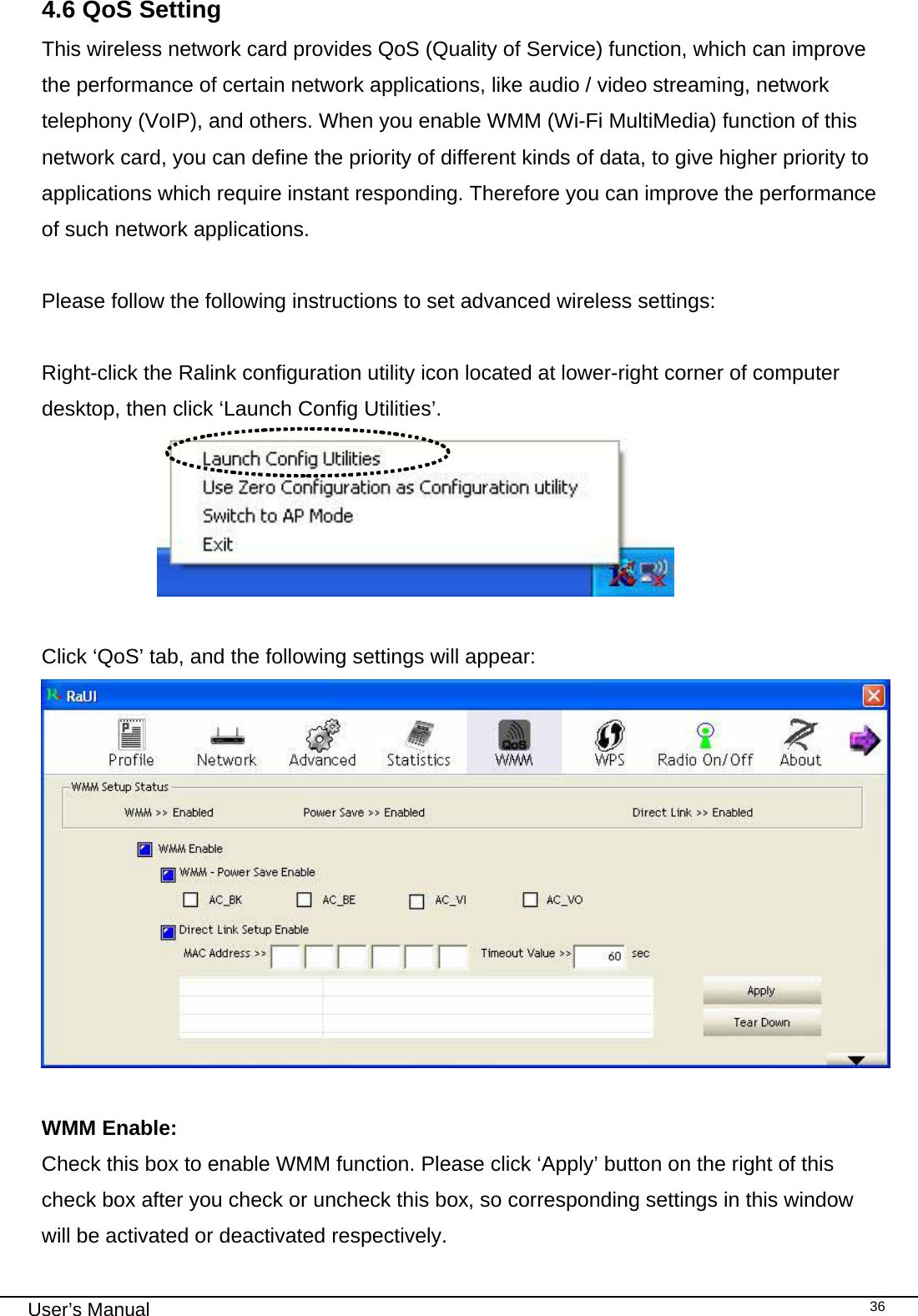                                                                                                                                                                                                                                 User’s Manual    364.6 QoS Setting This wireless network card provides QoS (Quality of Service) function, which can improve the performance of certain network applications, like audio / video streaming, network telephony (VoIP), and others. When you enable WMM (Wi-Fi MultiMedia) function of this network card, you can define the priority of different kinds of data, to give higher priority to applications which require instant responding. Therefore you can improve the performance of such network applications.  Please follow the following instructions to set advanced wireless settings:  Right-click the Ralink configuration utility icon located at lower-right corner of computer desktop, then click ‘Launch Config Utilities’.                        Click ‘QoS’ tab, and the following settings will appear:   WMM Enable:   Check this box to enable WMM function. Please click ‘Apply’ button on the right of this check box after you check or uncheck this box, so corresponding settings in this window will be activated or deactivated respectively. 