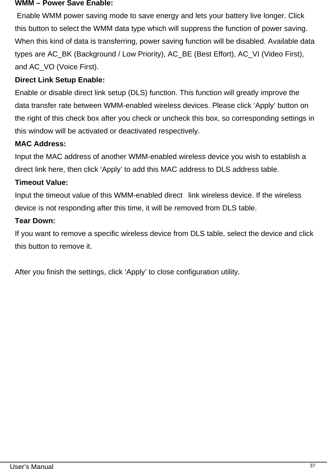                                                                                                                                                                                                                                 User’s Manual    37WMM – Power Save Enable:  Enable WMM power saving mode to save energy and lets your battery live longer. Click this button to select the WMM data type which will suppress the function of power saving. When this kind of data is transferring, power saving function will be disabled. Available data types are AC_BK (Background / Low Priority), AC_BE (Best Effort), AC_VI (Video First), and AC_VO (Voice First). Direct Link Setup Enable:  Enable or disable direct link setup (DLS) function. This function will greatly improve the data transfer rate between WMM-enabled wireless devices. Please click ‘Apply’ button on the right of this check box after you check or uncheck this box, so corresponding settings in this window will be activated or deactivated respectively. MAC Address: Input the MAC address of another WMM-enabled wireless device you wish to establish a direct link here, then click ‘Apply’ to add this MAC address to DLS address table. Timeout Value:     Input the timeout value of this WMM-enabled direct  link wireless device. If the wireless device is not responding after this time, it will be removed from DLS table. Tear Down: If you want to remove a specific wireless device from DLS table, select the device and click this button to remove it.   After you finish the settings, click ‘Apply’ to close configuration utility.                 