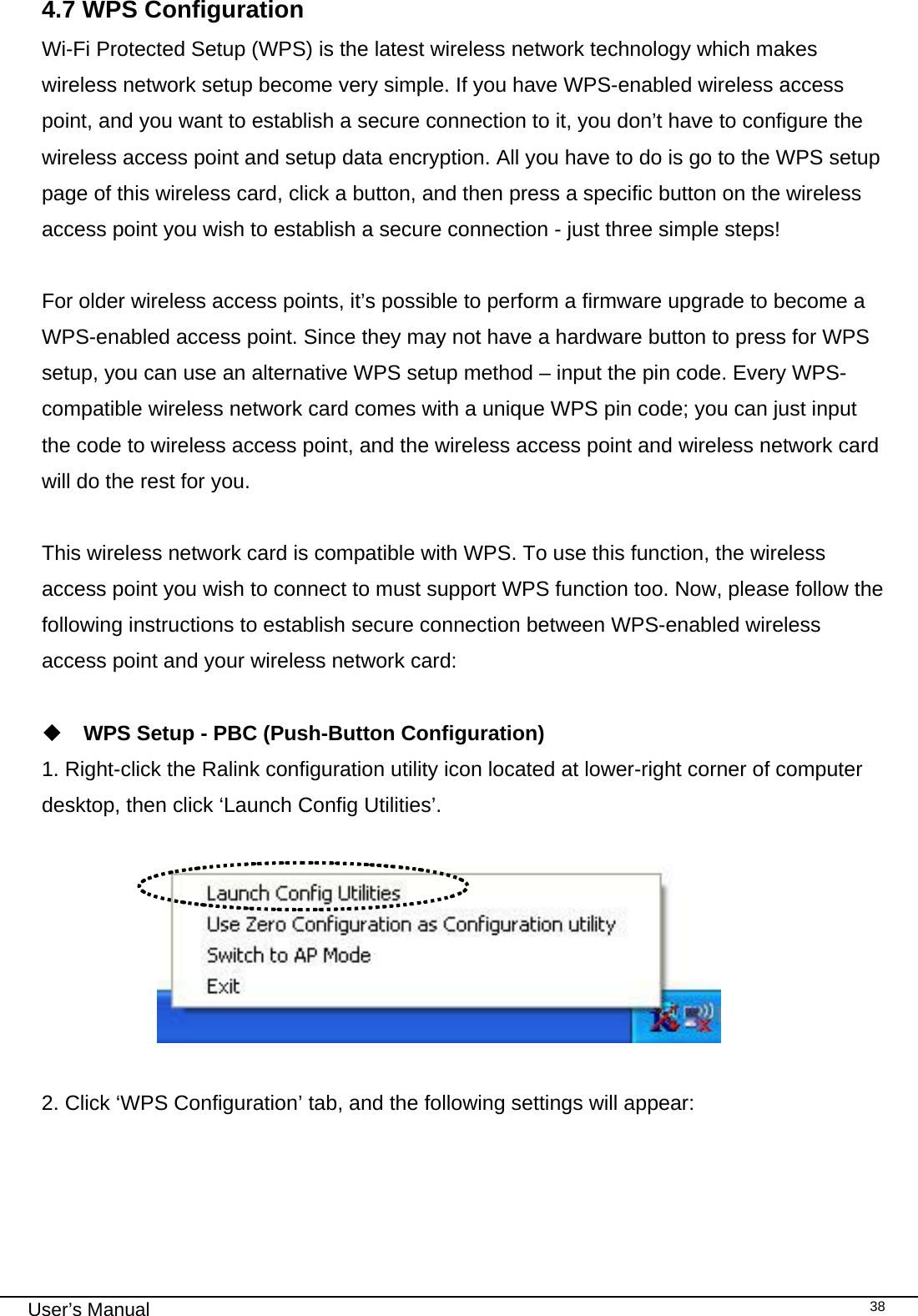                                                                                                                                                                                                                                 User’s Manual    384.7 WPS Configuration Wi-Fi Protected Setup (WPS) is the latest wireless network technology which makes wireless network setup become very simple. If you have WPS-enabled wireless access point, and you want to establish a secure connection to it, you don’t have to configure the wireless access point and setup data encryption. All you have to do is go to the WPS setup page of this wireless card, click a button, and then press a specific button on the wireless access point you wish to establish a secure connection - just three simple steps!   For older wireless access points, it’s possible to perform a firmware upgrade to become a WPS-enabled access point. Since they may not have a hardware button to press for WPS setup, you can use an alternative WPS setup method – input the pin code. Every WPS-compatible wireless network card comes with a unique WPS pin code; you can just input the code to wireless access point, and the wireless access point and wireless network card will do the rest for you.  This wireless network card is compatible with WPS. To use this function, the wireless access point you wish to connect to must support WPS function too. Now, please follow the following instructions to establish secure connection between WPS-enabled wireless access point and your wireless network card:   WPS Setup - PBC (Push-Button Configuration) 1. Right-click the Ralink configuration utility icon located at lower-right corner of computer desktop, then click ‘Launch Config Utilities’.                         2. Click ‘WPS Configuration’ tab, and the following settings will appear:  