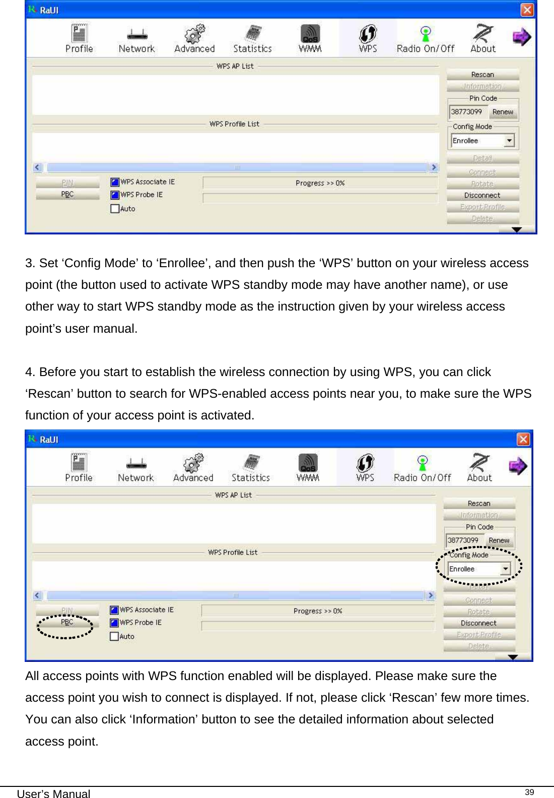                                                                                                                                                                                                                                 User’s Manual    39 3. Set ‘Config Mode’ to ‘Enrollee’, and then push the ‘WPS’ button on your wireless access point (the button used to activate WPS standby mode may have another name), or use other way to start WPS standby mode as the instruction given by your wireless access point’s user manual.  4. Before you start to establish the wireless connection by using WPS, you can click ‘Rescan’ button to search for WPS-enabled access points near you, to make sure the WPS function of your access point is activated.  All access points with WPS function enabled will be displayed. Please make sure the access point you wish to connect is displayed. If not, please click ‘Rescan’ few more times. You can also click ‘Information’ button to see the detailed information about selected access point. 