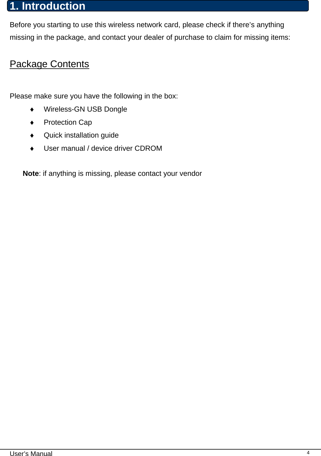                                                                                                                                                                                                                                 User’s Manual    41. Introduction  Before you starting to use this wireless network card, please check if there’s anything missing in the package, and contact your dealer of purchase to claim for missing items:  Package Contents  Please make sure you have the following in the box: ♦  Wireless-GN USB Dongle  ♦ Protection Cap ♦  Quick installation guide ♦  User manual / device driver CDROM  Note: if anything is missing, please contact your vendor                    