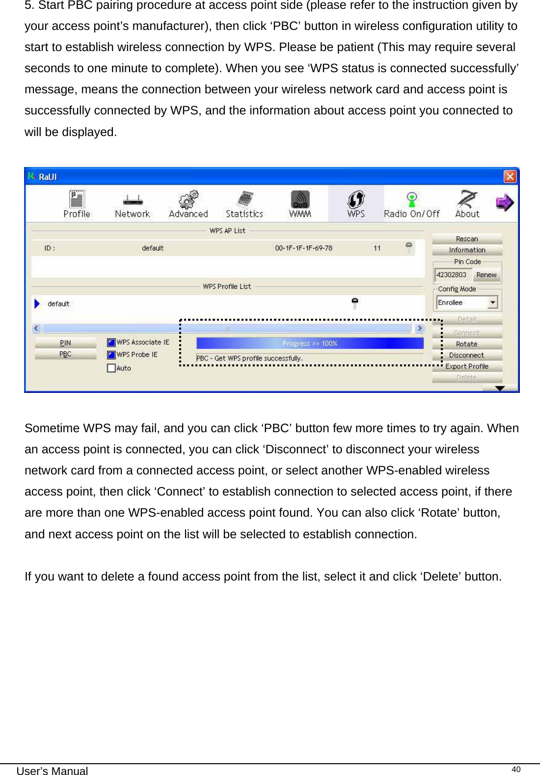                                                                                                                                                                                                                                 User’s Manual    405. Start PBC pairing procedure at access point side (please refer to the instruction given by your access point’s manufacturer), then click ‘PBC’ button in wireless configuration utility to start to establish wireless connection by WPS. Please be patient (This may require several seconds to one minute to complete). When you see ‘WPS status is connected successfully’ message, means the connection between your wireless network card and access point is successfully connected by WPS, and the information about access point you connected to will be displayed.    Sometime WPS may fail, and you can click ‘PBC’ button few more times to try again. When an access point is connected, you can click ‘Disconnect’ to disconnect your wireless network card from a connected access point, or select another WPS-enabled wireless access point, then click ‘Connect’ to establish connection to selected access point, if there are more than one WPS-enabled access point found. You can also click ‘Rotate’ button, and next access point on the list will be selected to establish connection.  If you want to delete a found access point from the list, select it and click ‘Delete’ button.  