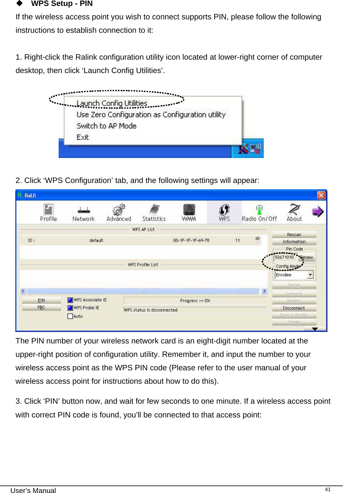                                                                                                                                                                                                                                 User’s Manual    41 WPS Setup - PIN If the wireless access point you wish to connect supports PIN, please follow the following instructions to establish connection to it:  1. Right-click the Ralink configuration utility icon located at lower-right corner of computer desktop, then click ‘Launch Config Utilities’.                         2. Click ‘WPS Configuration’ tab, and the following settings will appear:  The PIN number of your wireless network card is an eight-digit number located at the upper-right position of configuration utility. Remember it, and input the number to your wireless access point as the WPS PIN code (Please refer to the user manual of your wireless access point for instructions about how to do this). 3. Click ‘PIN’ button now, and wait for few seconds to one minute. If a wireless access point with correct PIN code is found, you’ll be connected to that access point:  