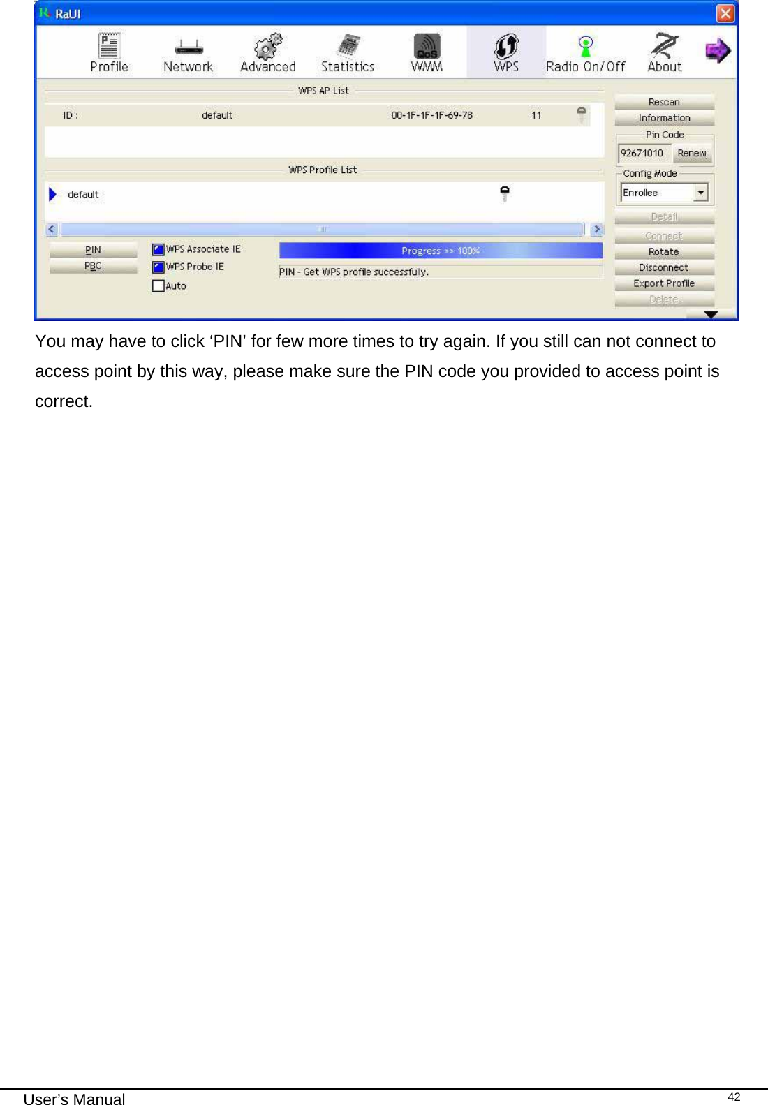                                                                                                                                                                                                                                 User’s Manual    42 You may have to click ‘PIN’ for few more times to try again. If you still can not connect to access point by this way, please make sure the PIN code you provided to access point is correct.                  