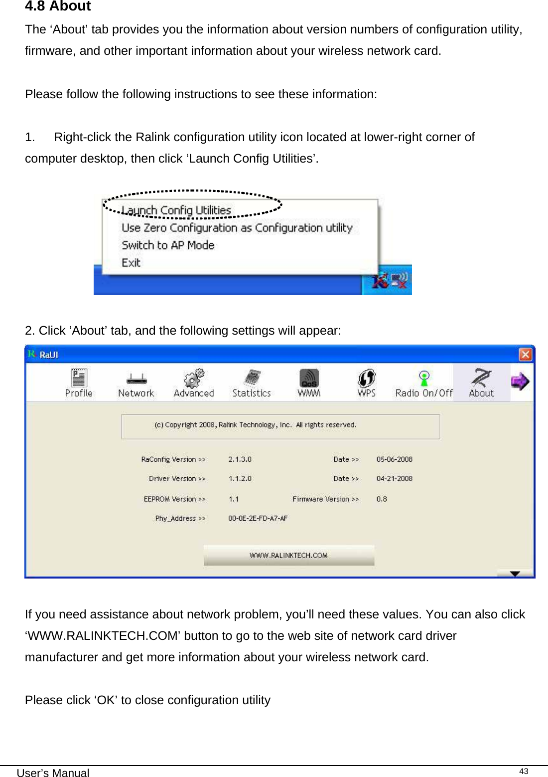                                                                                                                                                                                                                                 User’s Manual    43 4.8 About The ‘About’ tab provides you the information about version numbers of configuration utility, firmware, and other important information about your wireless network card.  Please follow the following instructions to see these information:  1.  Right-click the Ralink configuration utility icon located at lower-right corner of computer desktop, then click ‘Launch Config Utilities’.                         2. Click ‘About’ tab, and the following settings will appear:    If you need assistance about network problem, you’ll need these values. You can also click ‘WWW.RALINKTECH.COM’ button to go to the web site of network card driver manufacturer and get more information about your wireless network card.  Please click ‘OK’ to close configuration utility  