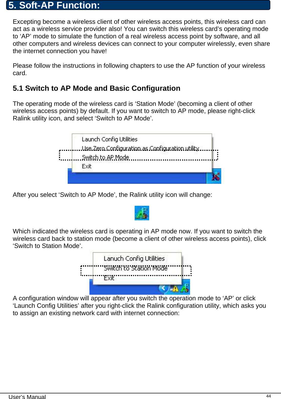                                                                                                                                                                                                                                 User’s Manual    445. Soft-AP Function: Excepting become a wireless client of other wireless access points, this wireless card can act as a wireless service provider also! You can switch this wireless card’s operating mode to ‘AP’ mode to simulate the function of a real wireless access point by software, and all other computers and wireless devices can connect to your computer wirelessly, even share the internet connection you have!  Please follow the instructions in following chapters to use the AP function of your wireless card.  5.1 Switch to AP Mode and Basic Configuration  The operating mode of the wireless card is ‘Station Mode’ (becoming a client of other wireless access points) by default. If you want to switch to AP mode, please right-click Ralink utility icon, and select ‘Switch to AP Mode’.    After you select ‘Switch to AP Mode’, the Ralink utility icon will change:    Which indicated the wireless card is operating in AP mode now. If you want to switch the wireless card back to station mode (become a client of other wireless access points), click ‘Switch to Station Mode’.  A configuration window will appear after you switch the operation mode to ‘AP’ or click ‘Launch Config Utilities’ after you right-click the Ralink configuration utility, which asks you to assign an existing network card with internet connection:  