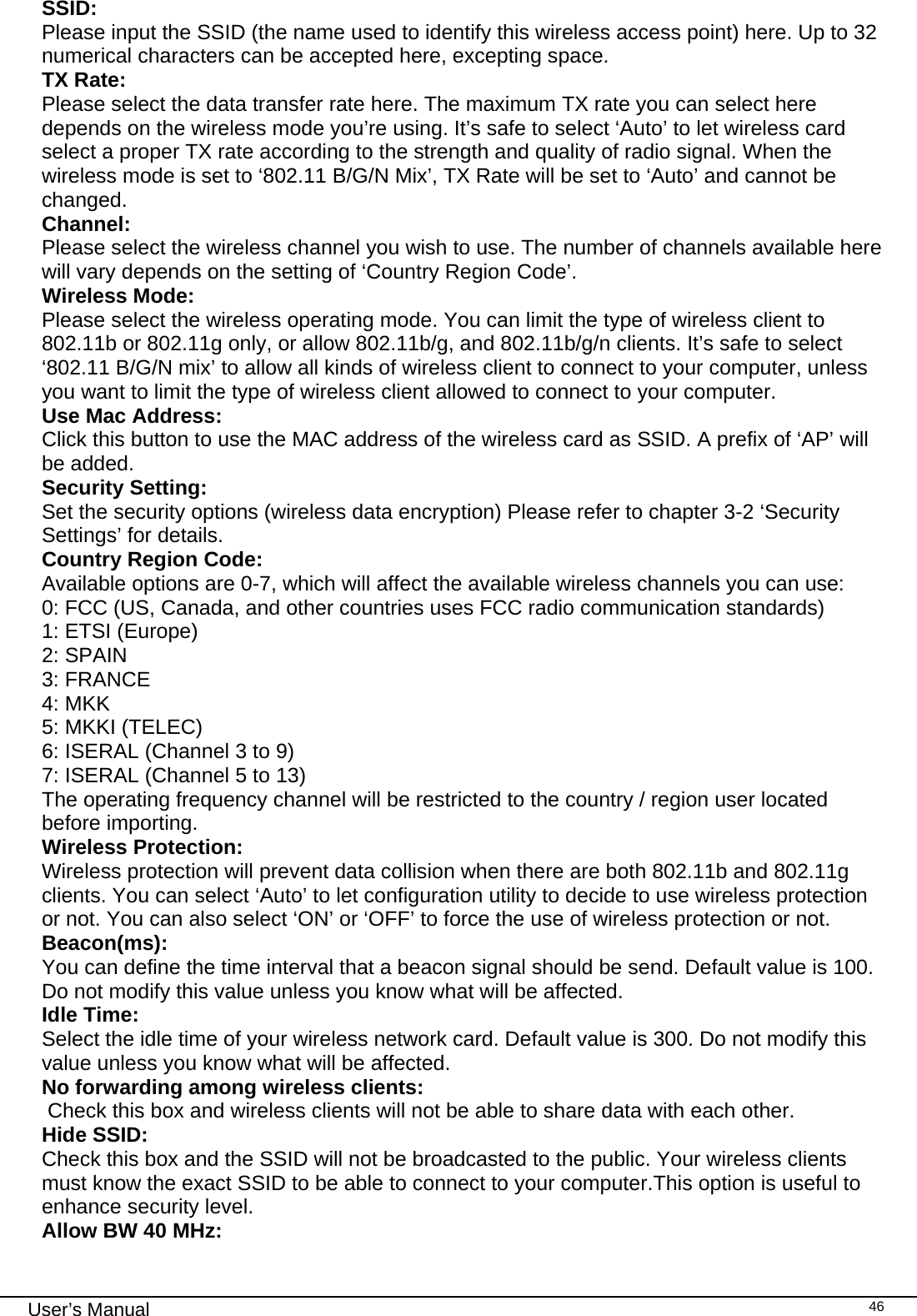                                                                                                                                                                                                                                 User’s Manual    46SSID: Please input the SSID (the name used to identify this wireless access point) here. Up to 32 numerical characters can be accepted here, excepting space. TX Rate:   Please select the data transfer rate here. The maximum TX rate you can select here depends on the wireless mode you’re using. It’s safe to select ‘Auto’ to let wireless card select a proper TX rate according to the strength and quality of radio signal. When the wireless mode is set to ‘802.11 B/G/N Mix’, TX Rate will be set to ‘Auto’ and cannot be changed. Channel:  Please select the wireless channel you wish to use. The number of channels available here will vary depends on the setting of ‘Country Region Code’. Wireless Mode: Please select the wireless operating mode. You can limit the type of wireless client to 802.11b or 802.11g only, or allow 802.11b/g, and 802.11b/g/n clients. It’s safe to select ‘802.11 B/G/N mix’ to allow all kinds of wireless client to connect to your computer, unless you want to limit the type of wireless client allowed to connect to your computer. Use Mac Address: Click this button to use the MAC address of the wireless card as SSID. A prefix of ‘AP’ will be added. Security Setting:  Set the security options (wireless data encryption) Please refer to chapter 3-2 ‘Security Settings’ for details. Country Region Code: Available options are 0-7, which will affect the available wireless channels you can use: 0: FCC (US, Canada, and other countries uses FCC radio communication standards) 1: ETSI (Europe) 2: SPAIN 3: FRANCE 4: MKK 5: MKKI (TELEC) 6: ISERAL (Channel 3 to 9) 7: ISERAL (Channel 5 to 13) The operating frequency channel will be restricted to the country / region user located before importing. Wireless Protection: Wireless protection will prevent data collision when there are both 802.11b and 802.11g clients. You can select ‘Auto’ to let configuration utility to decide to use wireless protection or not. You can also select ‘ON’ or ‘OFF’ to force the use of wireless protection or not. Beacon(ms):  You can define the time interval that a beacon signal should be send. Default value is 100. Do not modify this value unless you know what will be affected. Idle Time:   Select the idle time of your wireless network card. Default value is 300. Do not modify this value unless you know what will be affected. No forwarding among wireless clients:  Check this box and wireless clients will not be able to share data with each other. Hide SSID: Check this box and the SSID will not be broadcasted to the public. Your wireless clients must know the exact SSID to be able to connect to your computer.This option is useful to enhance security level. Allow BW 40 MHz: 