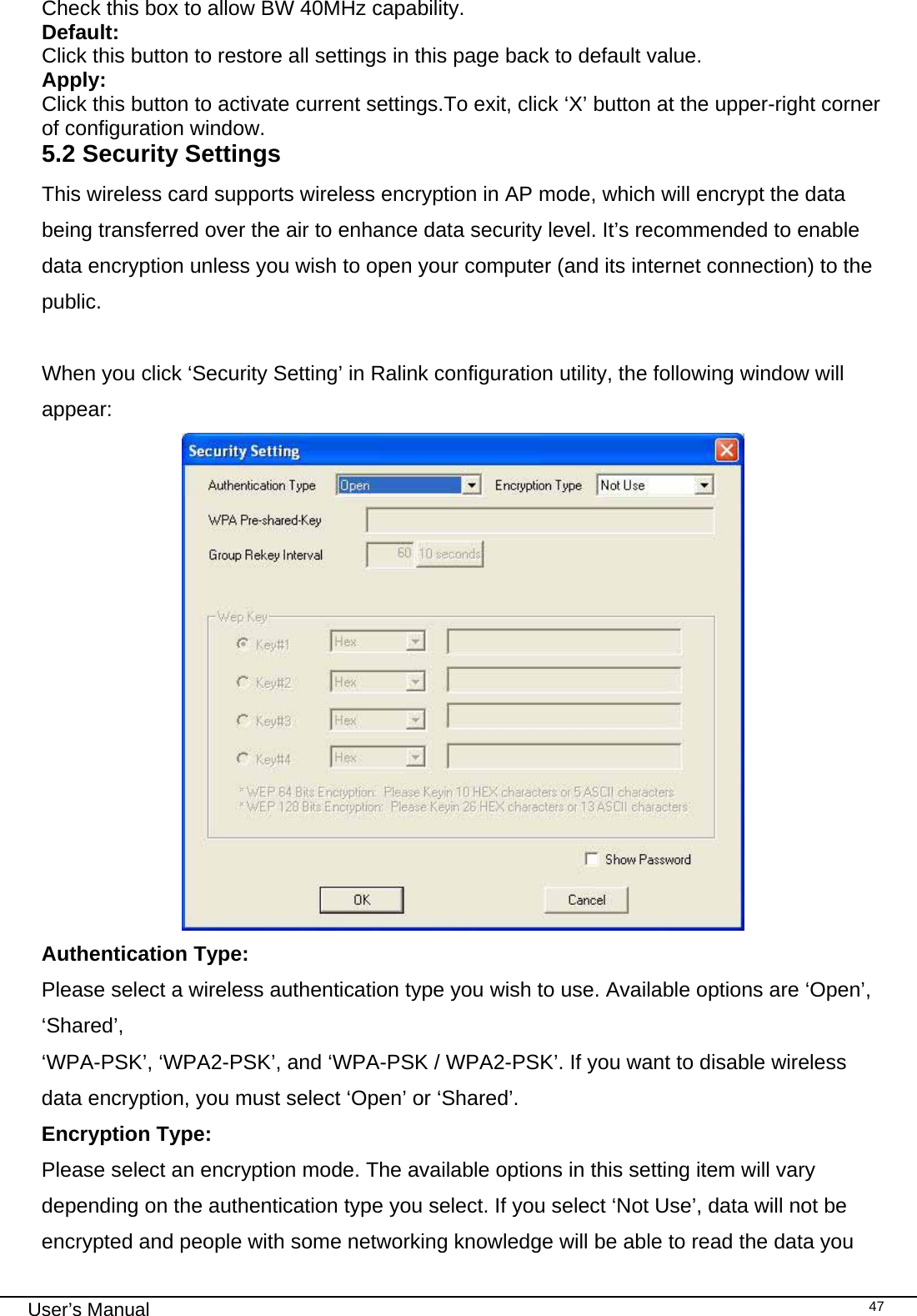                                                                                                                                                                                                                                 User’s Manual    47Check this box to allow BW 40MHz capability. Default: Click this button to restore all settings in this page back to default value. Apply:  Click this button to activate current settings.To exit, click ‘X’ button at the upper-right corner of configuration window.  5.2 Security Settings This wireless card supports wireless encryption in AP mode, which will encrypt the data being transferred over the air to enhance data security level. It’s recommended to enable data encryption unless you wish to open your computer (and its internet connection) to the public.  When you click ‘Security Setting’ in Ralink configuration utility, the following window will appear:  Authentication Type: Please select a wireless authentication type you wish to use. Available options are ‘Open’, ‘Shared’, ‘WPA-PSK’, ‘WPA2-PSK’, and ‘WPA-PSK / WPA2-PSK’. If you want to disable wireless data encryption, you must select ‘Open’ or ‘Shared’. Encryption Type:    Please select an encryption mode. The available options in this setting item will vary depending on the authentication type you select. If you select ‘Not Use’, data will not be encrypted and people with some networking knowledge will be able to read the data you 