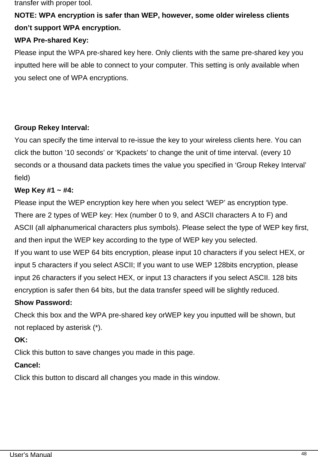                                                                                                                                                                                                                                 User’s Manual    48transfer with proper tool. NOTE: WPA encryption is safer than WEP, however, some older wireless clients don’t support WPA encryption. WPA Pre-shared Key:   Please input the WPA pre-shared key here. Only clients with the same pre-shared key you inputted here will be able to connect to your computer. This setting is only available when you select one of WPA encryptions.    Group Rekey Interval:   You can specify the time interval to re-issue the key to your wireless clients here. You can click the button ’10 seconds’ or ‘Kpackets’ to change the unit of time interval. (every 10 seconds or a thousand data packets times the value you specified in ‘Group Rekey Interval’ field) Wep Key #1 ~ #4: Please input the WEP encryption key here when you select ‘WEP’ as encryption type. There are 2 types of WEP key: Hex (number 0 to 9, and ASCII characters A to F) and ASCII (all alphanumerical characters plus symbols). Please select the type of WEP key first, and then input the WEP key according to the type of WEP key you selected.  If you want to use WEP 64 bits encryption, please input 10 characters if you select HEX, or input 5 characters if you select ASCII; If you want to use WEP 128bits encryption, please input 26 characters if you select HEX, or input 13 characters if you select ASCII. 128 bits encryption is safer then 64 bits, but the data transfer speed will be slightly reduced. Show Password:  Check this box and the WPA pre-shared key orWEP key you inputted will be shown, but not replaced by asterisk (*). OK: Click this button to save changes you made in this page. Cancel: Click this button to discard all changes you made in this window.       