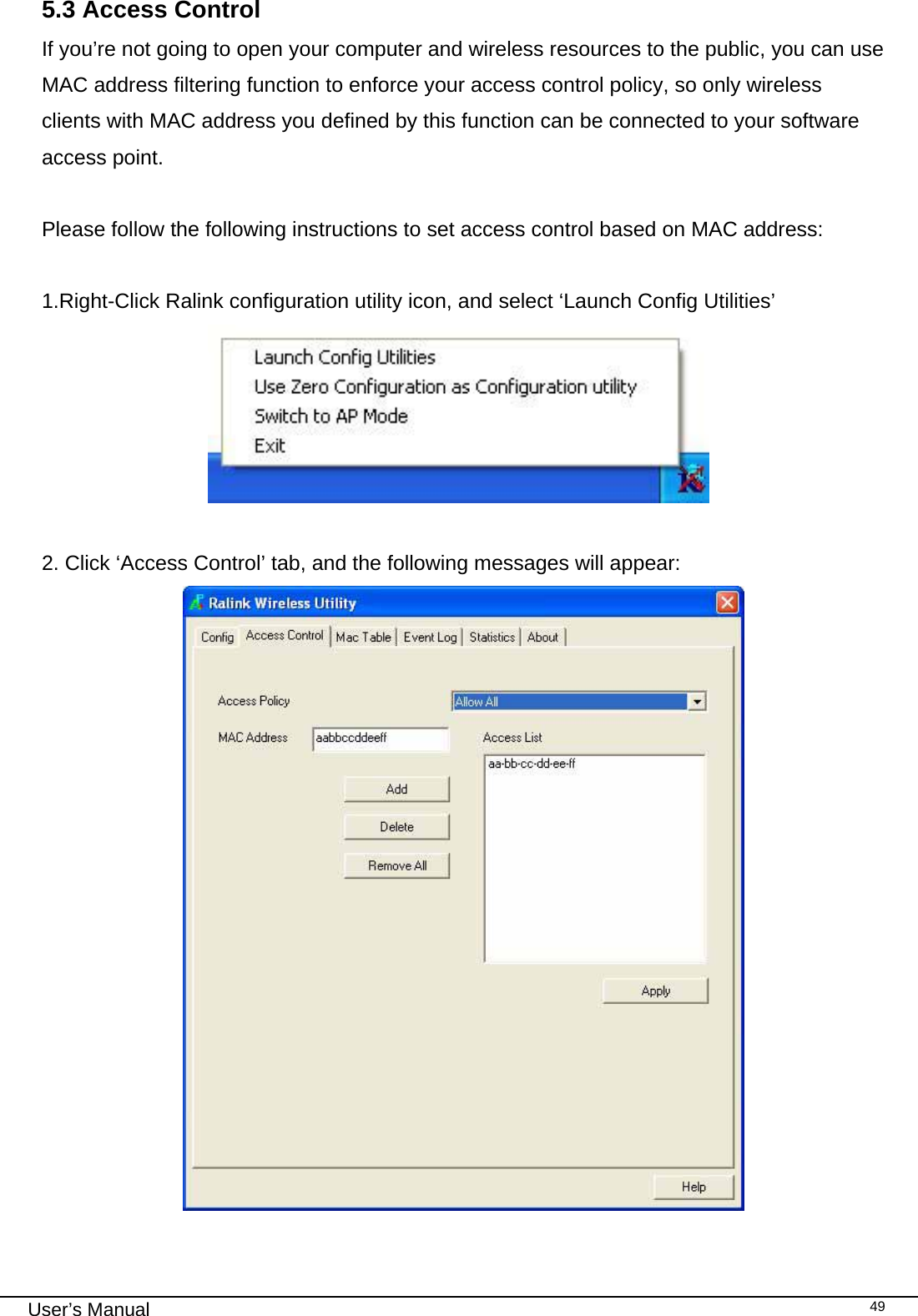                                                                                                                                                                                                                                 User’s Manual    495.3 Access Control If you’re not going to open your computer and wireless resources to the public, you can use MAC address filtering function to enforce your access control policy, so only wireless clients with MAC address you defined by this function can be connected to your software access point.  Please follow the following instructions to set access control based on MAC address:  1.Right-Click Ralink configuration utility icon, and select ‘Launch Config Utilities’   2. Click ‘Access Control’ tab, and the following messages will appear:   