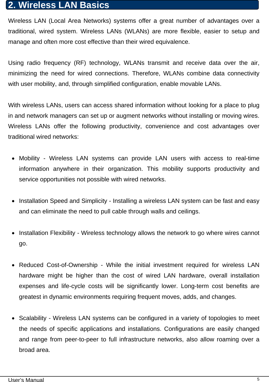                                                                                                                                                                                                                                 User’s Manual    52. Wireless LAN Basics Wireless LAN (Local Area Networks) systems offer a great number of advantages over a traditional, wired system. Wireless LANs (WLANs) are more flexible, easier to setup and manage and often more cost effective than their wired equivalence.  Using radio frequency (RF) technology, WLANs transmit and receive data over the air, minimizing the need for wired connections. Therefore, WLANs combine data connectivity with user mobility, and, through simplified configuration, enable movable LANs.  With wireless LANs, users can access shared information without looking for a place to plug in and network managers can set up or augment networks without installing or moving wires. Wireless LANs offer the following productivity, convenience and cost advantages over traditional wired networks:     • Mobility - Wireless LAN systems can provide LAN users with access to real-time information anywhere in their organization. This mobility supports productivity and service opportunities not possible with wired networks.  •  Installation Speed and Simplicity - Installing a wireless LAN system can be fast and easy and can eliminate the need to pull cable through walls and ceilings.   • Installation Flexibility - Wireless technology allows the network to go where wires cannot go.  •  Reduced Cost-of-Ownership - While the initial investment required for wireless LAN hardware might be higher than the cost of wired LAN hardware, overall installation expenses and life-cycle costs will be significantly lower. Long-term cost benefits are greatest in dynamic environments requiring frequent moves, adds, and changes.   •  Scalability - Wireless LAN systems can be configured in a variety of topologies to meet the needs of specific applications and installations. Configurations are easily changed and range from peer-to-peer to full infrastructure networks, also allow roaming over a broad area.   