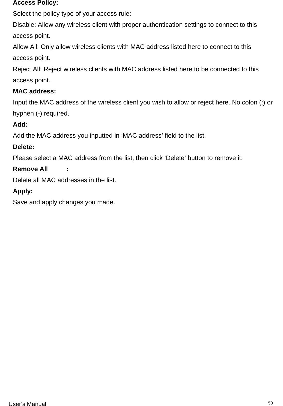                                                                                                                                                                                                                                 User’s Manual    50Access Policy:   Select the policy type of your access rule: Disable: Allow any wireless client with proper authentication settings to connect to this access point. Allow All: Only allow wireless clients with MAC address listed here to connect to this access point. Reject All: Reject wireless clients with MAC address listed here to be connected to this access point. MAC address:     Input the MAC address of the wireless client you wish to allow or reject here. No colon (:) or hyphen (-) required. Add:     Add the MAC address you inputted in ‘MAC address’ field to the list. Delete:     Please select a MAC address from the list, then click ‘Delete’ button to remove it. Remove All  :     Delete all MAC addresses in the list. Apply:     Save and apply changes you made.  