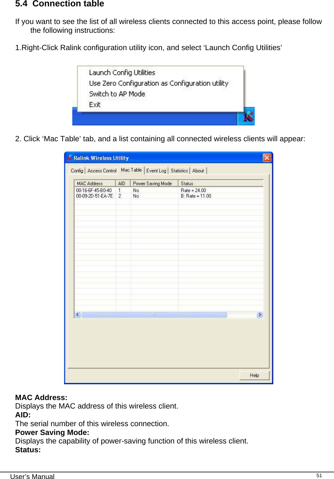                                                                                                                                                                                                                                 User’s Manual    515.4  Connection table  If you want to see the list of all wireless clients connected to this access point, please follow the following instructions:   1.Right-Click Ralink configuration utility icon, and select ‘Launch Config Utilities’                         2. Click ‘Mac Table’ tab, and a list containing all connected wireless clients will appear:    MAC Address:     Displays the MAC address of this wireless client. AID:     The serial number of this wireless connection. Power Saving Mode:     Displays the capability of power-saving function of this wireless client. Status: 