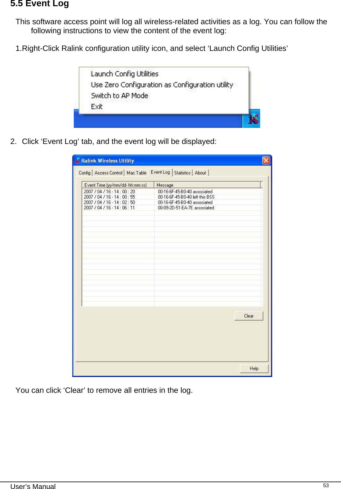                                                                                                                                                                                                                                 User’s Manual    535.5 Event Log  This software access point will log all wireless-related activities as a log. You can follow the following instructions to view the content of the event log:  1.Right-Click Ralink configuration utility icon, and select ‘Launch Config Utilities’                         2.  Click ‘Event Log’ tab, and the event log will be displayed:    You can click ‘Clear’ to remove all entries in the log. 