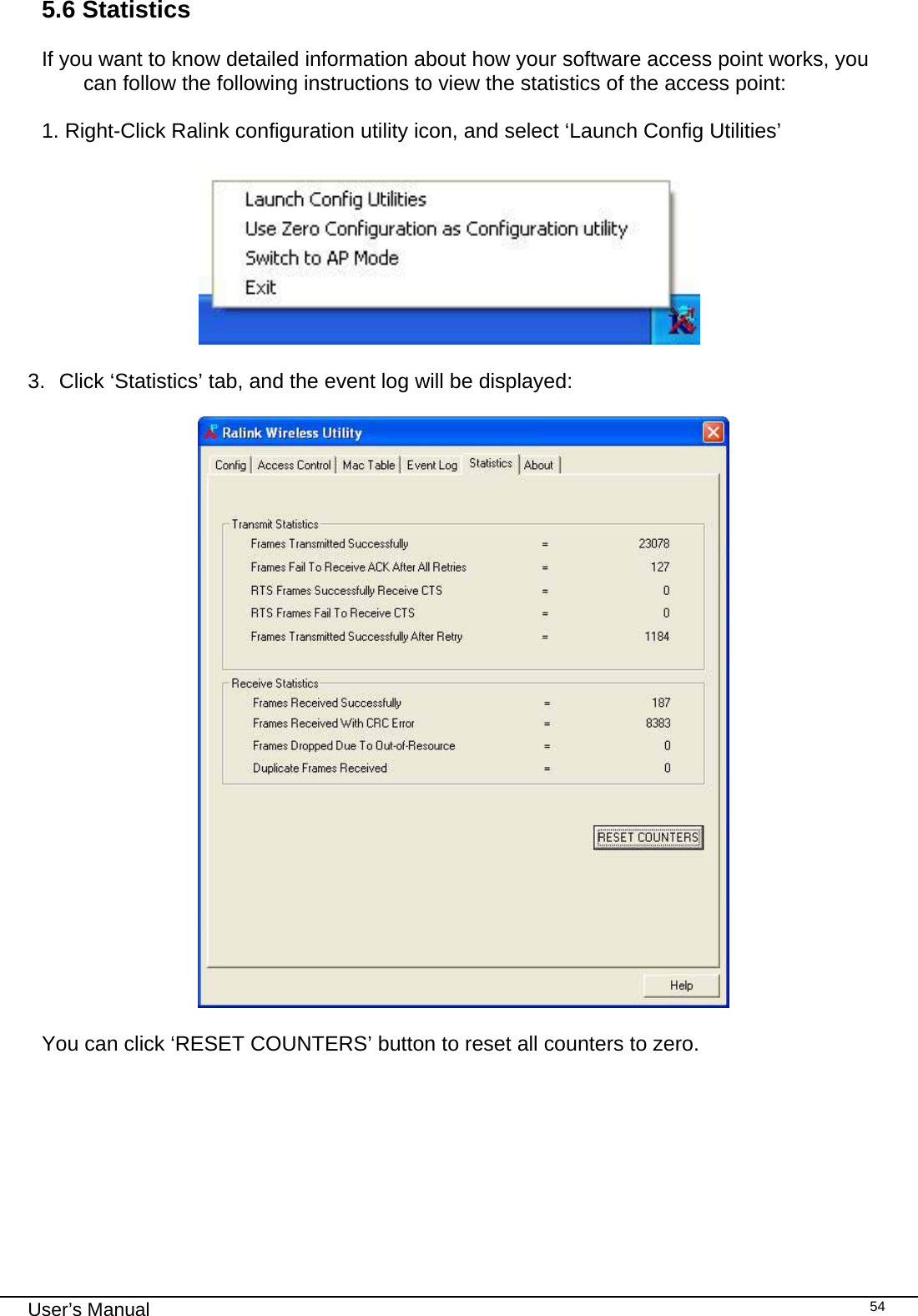                                                                                                                                                                                                                                 User’s Manual    545.6 Statistics  If you want to know detailed information about how your software access point works, you can follow the following instructions to view the statistics of the access point:  1. Right-Click Ralink configuration utility icon, and select ‘Launch Config Utilities’                         3.  Click ‘Statistics’ tab, and the event log will be displayed:    You can click ‘RESET COUNTERS’ button to reset all counters to zero.             