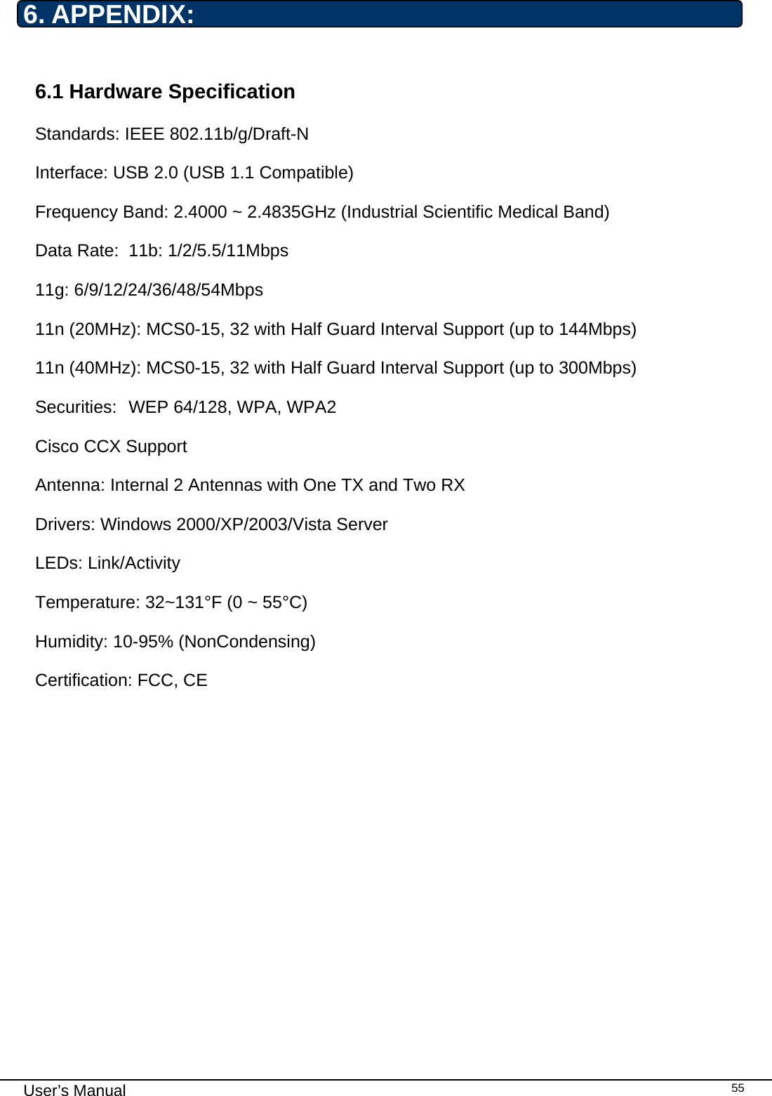                                                                                                                                                                                                                                 User’s Manual    556. APPENDIX:  6.1 Hardware Specification Standards: IEEE 802.11b/g/Draft-N Interface: USB 2.0 (USB 1.1 Compatible) Frequency Band: 2.4000 ~ 2.4835GHz (Industrial Scientific Medical Band)  Data Rate:  11b: 1/2/5.5/11Mbps 11g: 6/9/12/24/36/48/54Mbps 11n (20MHz): MCS0-15, 32 with Half Guard Interval Support (up to 144Mbps) 11n (40MHz): MCS0-15, 32 with Half Guard Interval Support (up to 300Mbps) Securities:  WEP 64/128, WPA, WPA2 Cisco CCX Support Antenna: Internal 2 Antennas with One TX and Two RX Drivers: Windows 2000/XP/2003/Vista Server LEDs: Link/Activity Temperature: 32~131°F (0 ~ 55°C) Humidity: 10-95% (NonCondensing) Certification: FCC, CE            