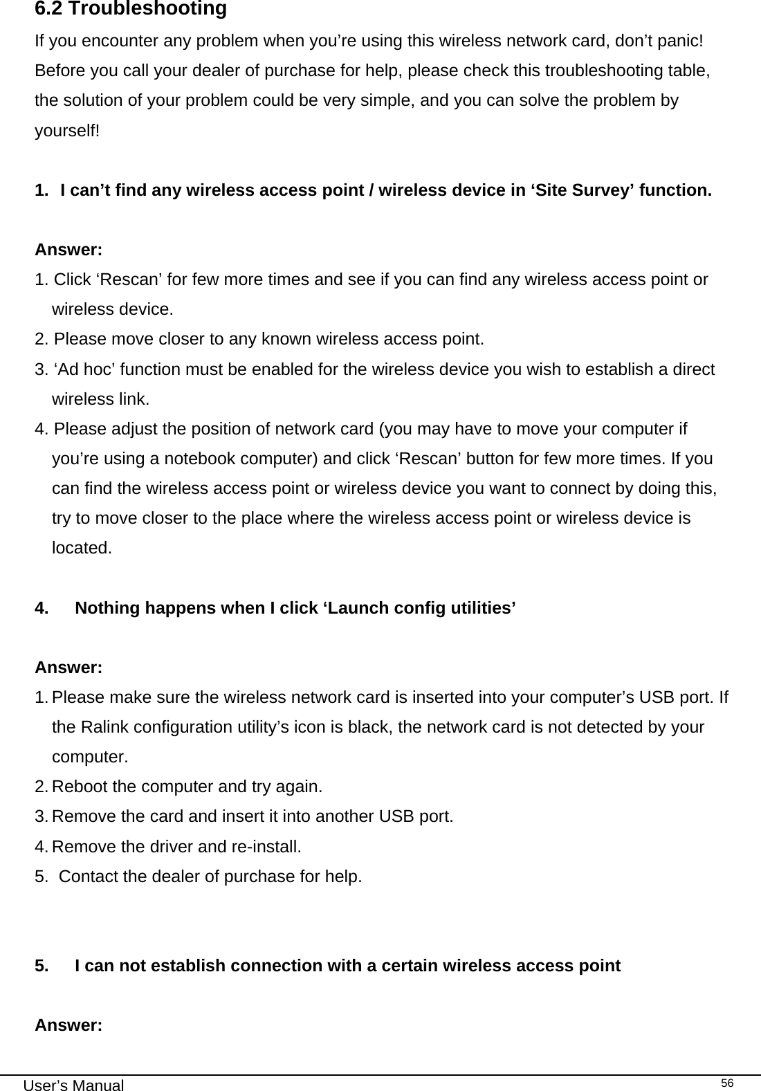                                                                                                                                                                                                                                 User’s Manual    566.2 Troubleshooting If you encounter any problem when you’re using this wireless network card, don’t panic! Before you call your dealer of purchase for help, please check this troubleshooting table, the solution of your problem could be very simple, and you can solve the problem by yourself!  1.  I can’t find any wireless access point / wireless device in ‘Site Survey’ function.  Answer:  1. Click ‘Rescan’ for few more times and see if you can find any wireless access point or wireless device. 2. Please move closer to any known wireless access point. 3. ‘Ad hoc’ function must be enabled for the wireless device you wish to establish a direct wireless link. 4. Please adjust the position of network card (you may have to move your computer if you’re using a notebook computer) and click ‘Rescan’ button for few more times. If you can find the wireless access point or wireless device you want to connect by doing this, try to move closer to the place where the wireless access point or wireless device is located.  4.  Nothing happens when I click ‘Launch config utilities’  Answer: 1. Please make sure the wireless network card is inserted into your computer’s USB port. If the Ralink configuration utility’s icon is black, the network card is not detected by your computer. 2. Reboot the computer and try again. 3. Remove the card and insert it into another USB port. 4. Remove the driver and re-install. 5.  Contact the dealer of purchase for help.   5.  I can not establish connection with a certain wireless access point  Answer: 