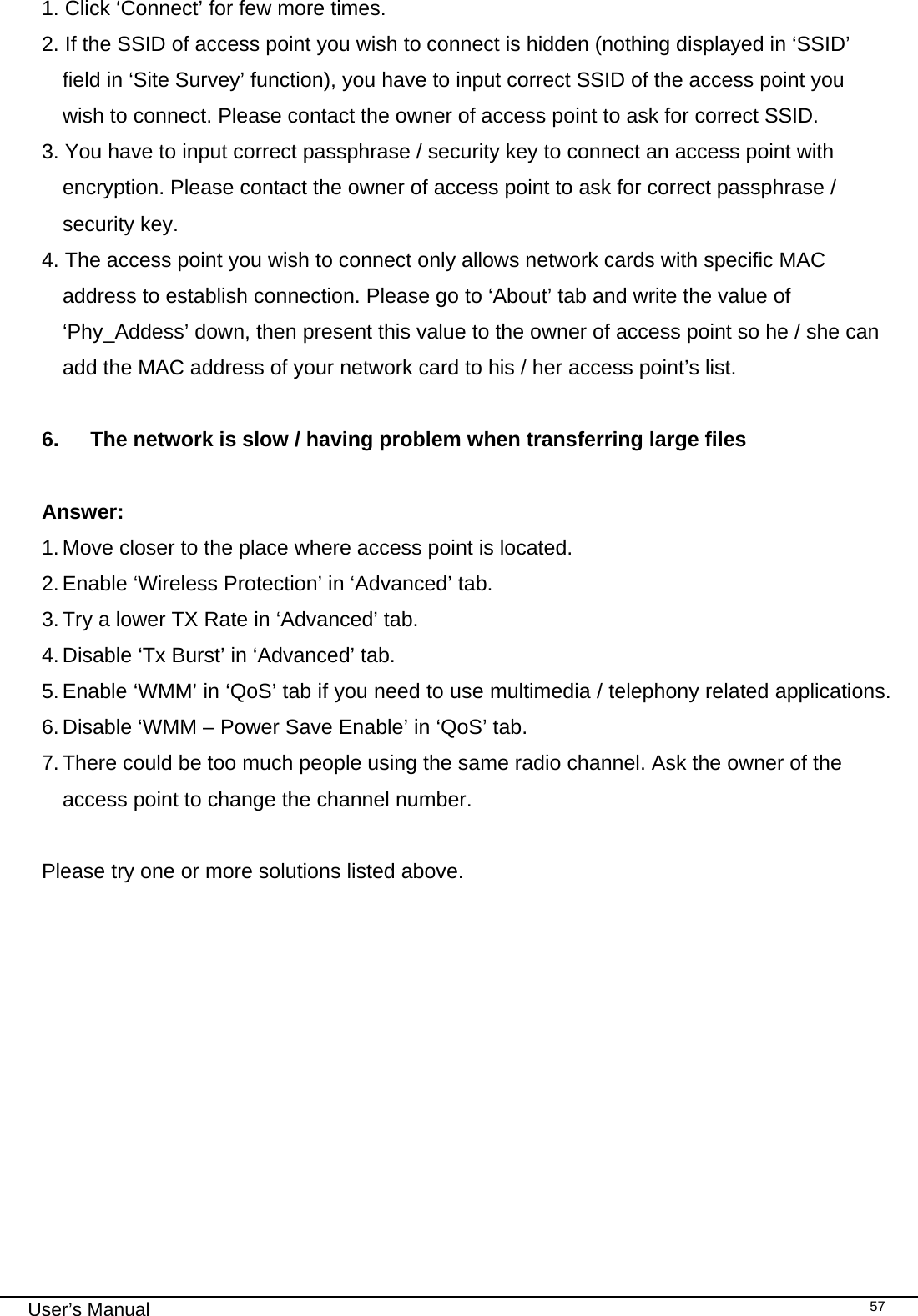                                                                                                                                                                                                                                 User’s Manual    571. Click ‘Connect’ for few more times. 2. If the SSID of access point you wish to connect is hidden (nothing displayed in ‘SSID’ field in ‘Site Survey’ function), you have to input correct SSID of the access point you wish to connect. Please contact the owner of access point to ask for correct SSID. 3. You have to input correct passphrase / security key to connect an access point with encryption. Please contact the owner of access point to ask for correct passphrase / security key. 4. The access point you wish to connect only allows network cards with specific MAC address to establish connection. Please go to ‘About’ tab and write the value of ‘Phy_Addess’ down, then present this value to the owner of access point so he / she can add the MAC address of your network card to his / her access point’s list.  6.  The network is slow / having problem when transferring large files  Answer: 1. Move closer to the place where access point is located. 2. Enable ‘Wireless Protection’ in ‘Advanced’ tab. 3. Try a lower TX Rate in ‘Advanced’ tab. 4. Disable ‘Tx Burst’ in ‘Advanced’ tab. 5. Enable ‘WMM’ in ‘QoS’ tab if you need to use multimedia / telephony related applications. 6. Disable ‘WMM – Power Save Enable’ in ‘QoS’ tab. 7. There could be too much people using the same radio channel. Ask the owner of the access point to change the channel number.  Please try one or more solutions listed above.           