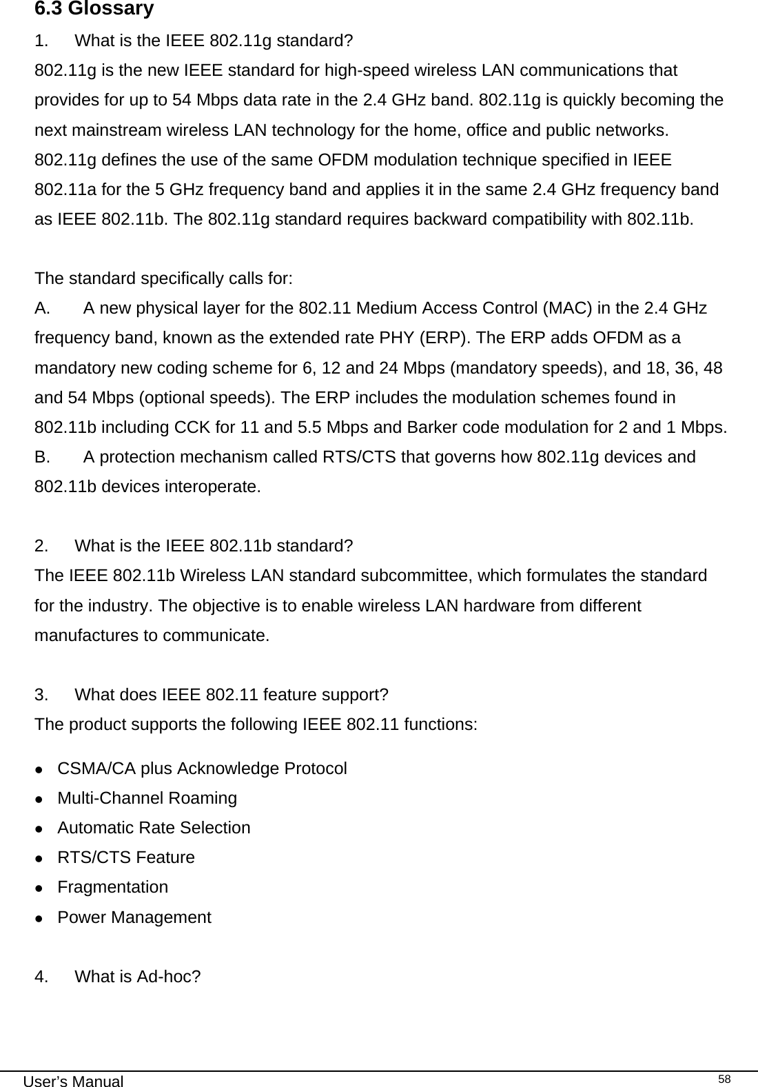                                                                                                                                                                                                                                 User’s Manual    586.3 Glossary 1.  What is the IEEE 802.11g standard? 802.11g is the new IEEE standard for high-speed wireless LAN communications that provides for up to 54 Mbps data rate in the 2.4 GHz band. 802.11g is quickly becoming the next mainstream wireless LAN technology for the home, office and public networks.  802.11g defines the use of the same OFDM modulation technique specified in IEEE 802.11a for the 5 GHz frequency band and applies it in the same 2.4 GHz frequency band as IEEE 802.11b. The 802.11g standard requires backward compatibility with 802.11b.  The standard specifically calls for:  A.  A new physical layer for the 802.11 Medium Access Control (MAC) in the 2.4 GHz frequency band, known as the extended rate PHY (ERP). The ERP adds OFDM as a mandatory new coding scheme for 6, 12 and 24 Mbps (mandatory speeds), and 18, 36, 48 and 54 Mbps (optional speeds). The ERP includes the modulation schemes found in 802.11b including CCK for 11 and 5.5 Mbps and Barker code modulation for 2 and 1 Mbps. B.  A protection mechanism called RTS/CTS that governs how 802.11g devices and 802.11b devices interoperate.  2.  What is the IEEE 802.11b standard? The IEEE 802.11b Wireless LAN standard subcommittee, which formulates the standard for the industry. The objective is to enable wireless LAN hardware from different manufactures to communicate.  3.  What does IEEE 802.11 feature support? The product supports the following IEEE 802.11 functions: z CSMA/CA plus Acknowledge Protocol z Multi-Channel Roaming z Automatic Rate Selection z RTS/CTS Feature z Fragmentation z Power Management  4.  What is Ad-hoc? 