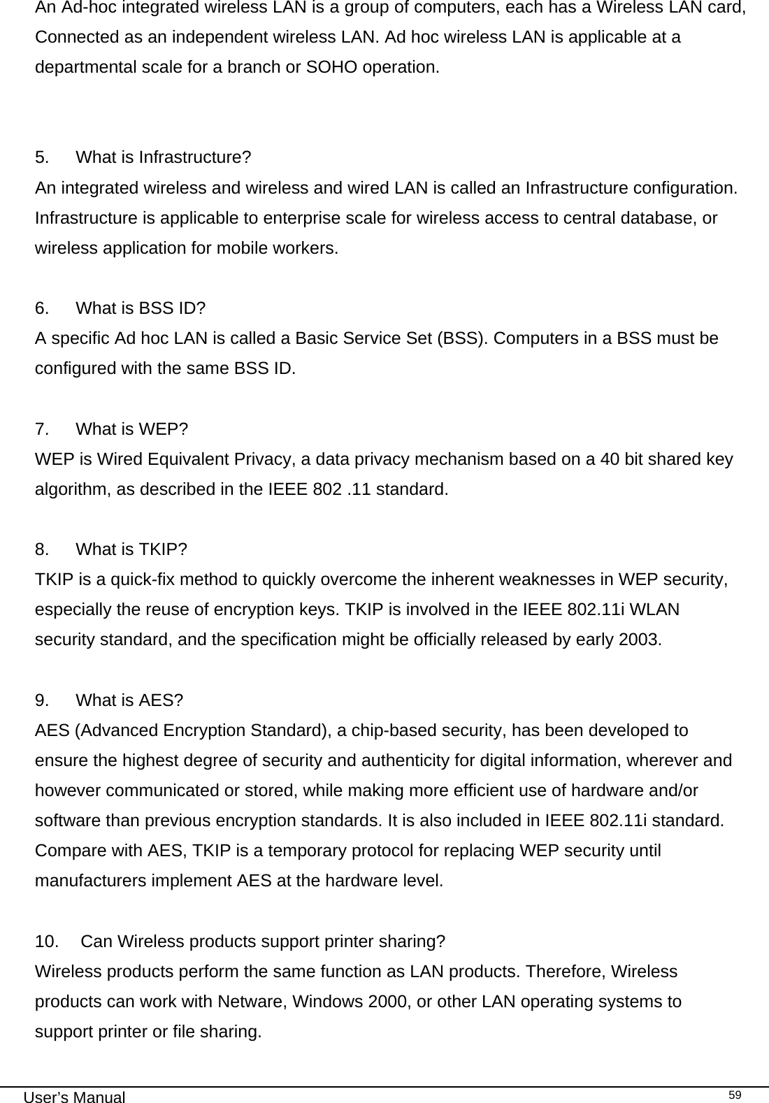                                                                                                                                                                                                                                 User’s Manual    59An Ad-hoc integrated wireless LAN is a group of computers, each has a Wireless LAN card, Connected as an independent wireless LAN. Ad hoc wireless LAN is applicable at a departmental scale for a branch or SOHO operation.   5.  What is Infrastructure? An integrated wireless and wireless and wired LAN is called an Infrastructure configuration. Infrastructure is applicable to enterprise scale for wireless access to central database, or wireless application for mobile workers.  6.  What is BSS ID? A specific Ad hoc LAN is called a Basic Service Set (BSS). Computers in a BSS must be configured with the same BSS ID.  7.  What is WEP? WEP is Wired Equivalent Privacy, a data privacy mechanism based on a 40 bit shared key algorithm, as described in the IEEE 802 .11 standard.  8.  What is TKIP? TKIP is a quick-fix method to quickly overcome the inherent weaknesses in WEP security, especially the reuse of encryption keys. TKIP is involved in the IEEE 802.11i WLAN security standard, and the specification might be officially released by early 2003.  9.  What is AES? AES (Advanced Encryption Standard), a chip-based security, has been developed to ensure the highest degree of security and authenticity for digital information, wherever and however communicated or stored, while making more efficient use of hardware and/or software than previous encryption standards. It is also included in IEEE 802.11i standard. Compare with AES, TKIP is a temporary protocol for replacing WEP security until manufacturers implement AES at the hardware level.  10.   Can Wireless products support printer sharing?  Wireless products perform the same function as LAN products. Therefore, Wireless products can work with Netware, Windows 2000, or other LAN operating systems to support printer or file sharing. 