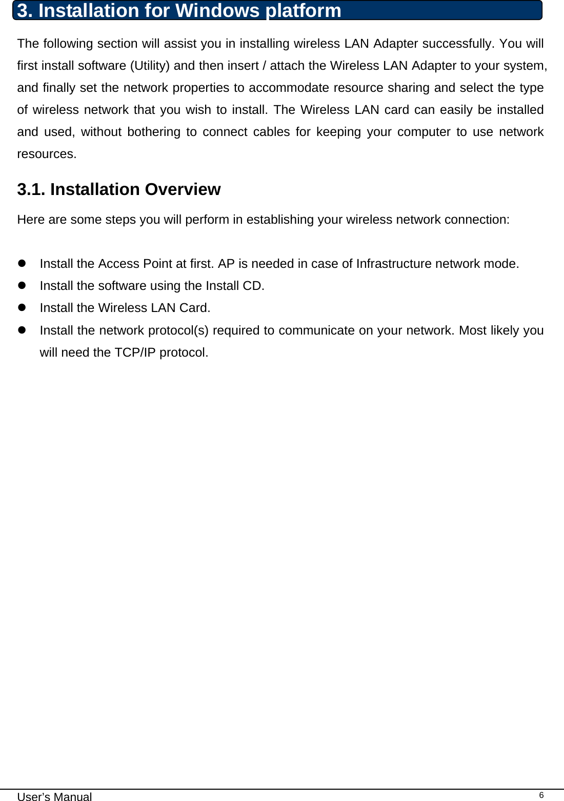                                                                                                                                                                                                                                 User’s Manual    63. Installation for Windows platform The following section will assist you in installing wireless LAN Adapter successfully. You will first install software (Utility) and then insert / attach the Wireless LAN Adapter to your system, and finally set the network properties to accommodate resource sharing and select the type of wireless network that you wish to install. The Wireless LAN card can easily be installed and used, without bothering to connect cables for keeping your computer to use network resources.  3.1. Installation Overview Here are some steps you will perform in establishing your wireless network connection:  z  Install the Access Point at first. AP is needed in case of Infrastructure network mode.  z  Install the software using the Install CD.  z  Install the Wireless LAN Card. z  Install the network protocol(s) required to communicate on your network. Most likely you will need the TCP/IP protocol.                         