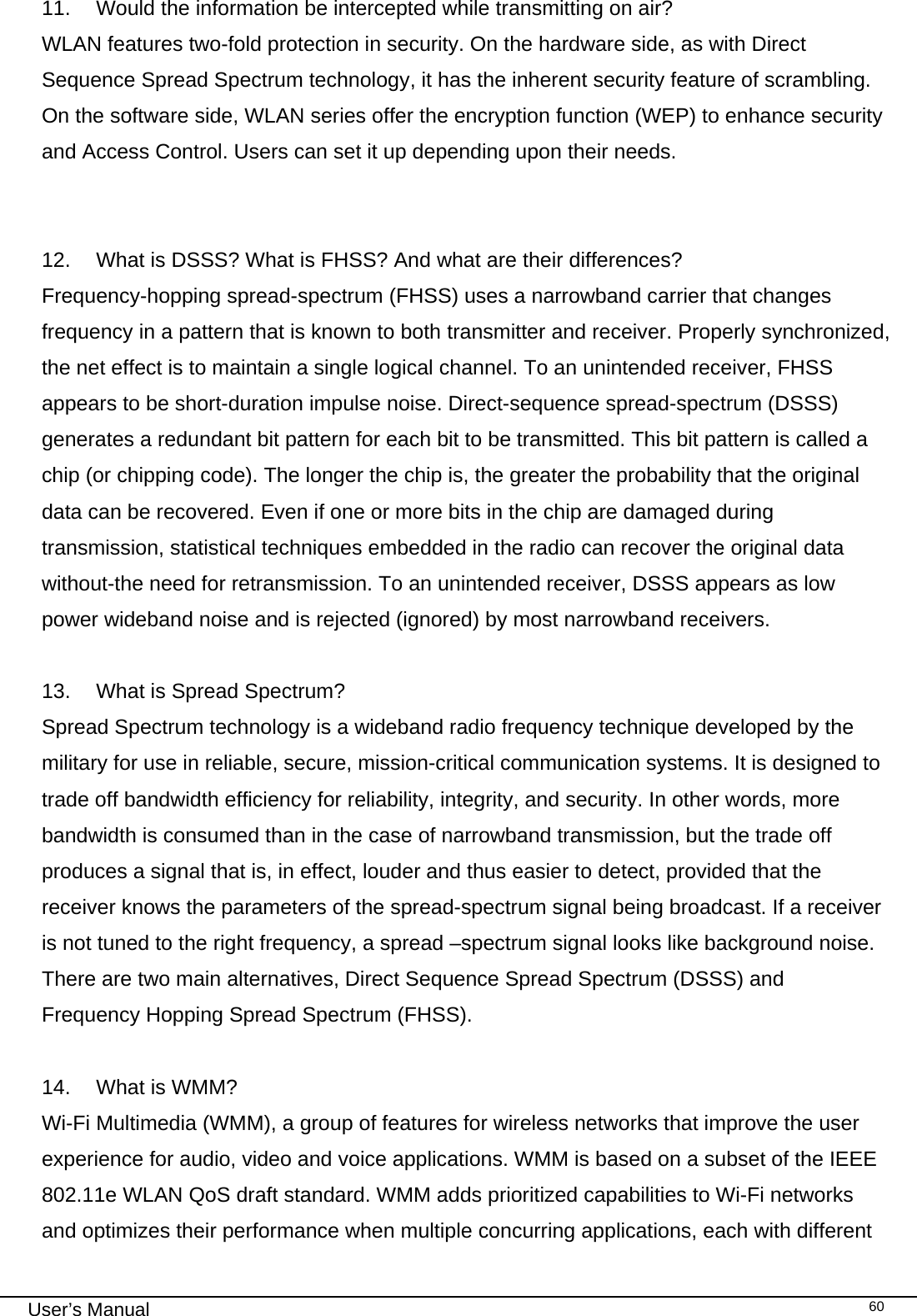                                                                                                                                                                                                                                 User’s Manual    6011.   Would the information be intercepted while transmitting on air? WLAN features two-fold protection in security. On the hardware side, as with Direct Sequence Spread Spectrum technology, it has the inherent security feature of scrambling. On the software side, WLAN series offer the encryption function (WEP) to enhance security and Access Control. Users can set it up depending upon their needs.   12.   What is DSSS? What is FHSS? And what are their differences? Frequency-hopping spread-spectrum (FHSS) uses a narrowband carrier that changes frequency in a pattern that is known to both transmitter and receiver. Properly synchronized, the net effect is to maintain a single logical channel. To an unintended receiver, FHSS appears to be short-duration impulse noise. Direct-sequence spread-spectrum (DSSS) generates a redundant bit pattern for each bit to be transmitted. This bit pattern is called a chip (or chipping code). The longer the chip is, the greater the probability that the original data can be recovered. Even if one or more bits in the chip are damaged during transmission, statistical techniques embedded in the radio can recover the original data without-the need for retransmission. To an unintended receiver, DSSS appears as low power wideband noise and is rejected (ignored) by most narrowband receivers.  13.   What is Spread Spectrum? Spread Spectrum technology is a wideband radio frequency technique developed by the military for use in reliable, secure, mission-critical communication systems. It is designed to trade off bandwidth efficiency for reliability, integrity, and security. In other words, more bandwidth is consumed than in the case of narrowband transmission, but the trade off produces a signal that is, in effect, louder and thus easier to detect, provided that the receiver knows the parameters of the spread-spectrum signal being broadcast. If a receiver is not tuned to the right frequency, a spread –spectrum signal looks like background noise. There are two main alternatives, Direct Sequence Spread Spectrum (DSSS) and Frequency Hopping Spread Spectrum (FHSS).  14.   What is WMM? Wi-Fi Multimedia (WMM), a group of features for wireless networks that improve the user experience for audio, video and voice applications. WMM is based on a subset of the IEEE 802.11e WLAN QoS draft standard. WMM adds prioritized capabilities to Wi-Fi networks and optimizes their performance when multiple concurring applications, each with different 