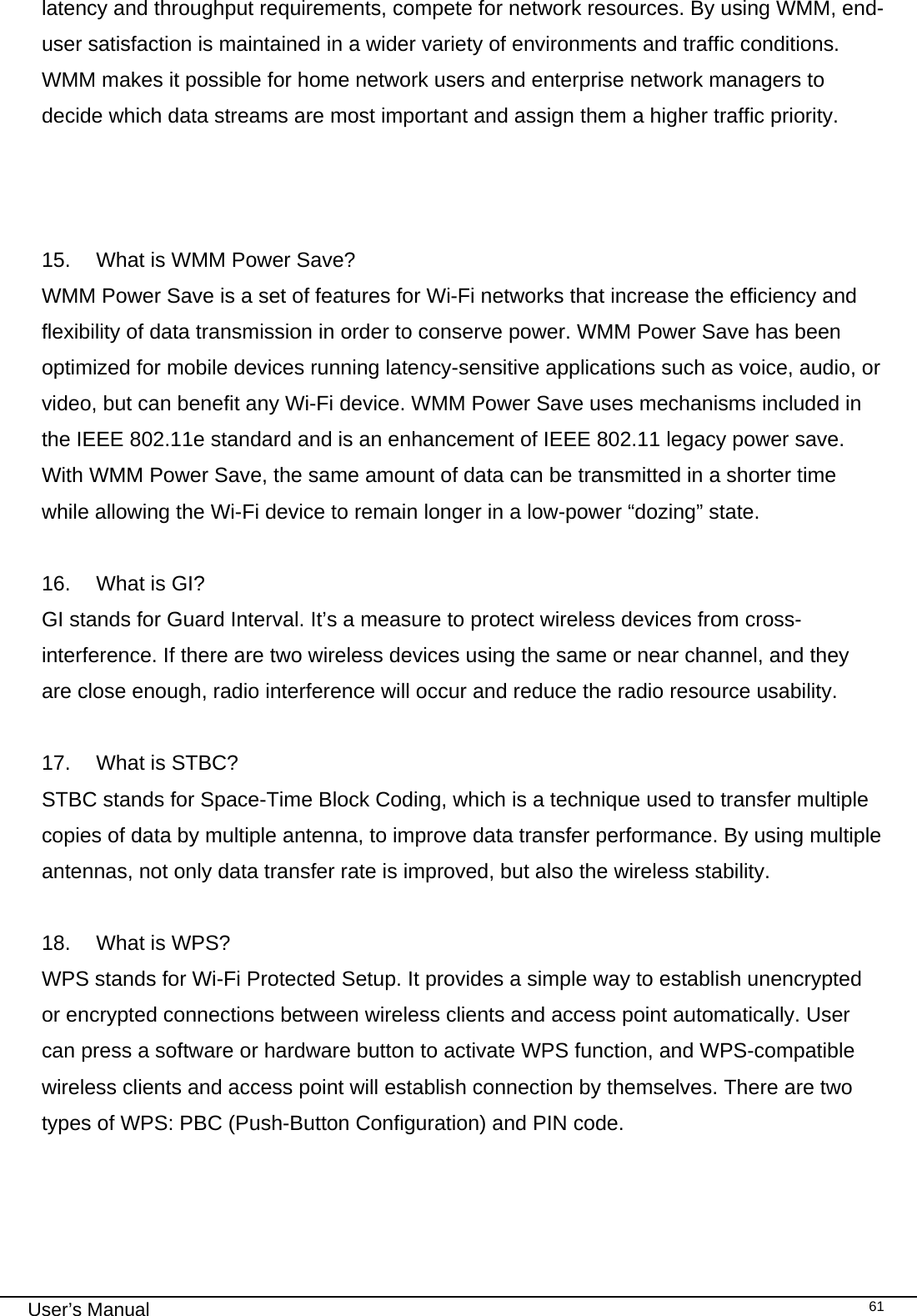                                                                                                                                                                                                                                 User’s Manual    61latency and throughput requirements, compete for network resources. By using WMM, end-user satisfaction is maintained in a wider variety of environments and traffic conditions. WMM makes it possible for home network users and enterprise network managers to decide which data streams are most important and assign them a higher traffic priority.    15.   What is WMM Power Save? WMM Power Save is a set of features for Wi-Fi networks that increase the efficiency and flexibility of data transmission in order to conserve power. WMM Power Save has been optimized for mobile devices running latency-sensitive applications such as voice, audio, or video, but can benefit any Wi-Fi device. WMM Power Save uses mechanisms included in the IEEE 802.11e standard and is an enhancement of IEEE 802.11 legacy power save. With WMM Power Save, the same amount of data can be transmitted in a shorter time while allowing the Wi-Fi device to remain longer in a low-power “dozing” state.  16.   What is GI? GI stands for Guard Interval. It’s a measure to protect wireless devices from cross- interference. If there are two wireless devices using the same or near channel, and they are close enough, radio interference will occur and reduce the radio resource usability.  17.   What is STBC? STBC stands for Space-Time Block Coding, which is a technique used to transfer multiple copies of data by multiple antenna, to improve data transfer performance. By using multiple antennas, not only data transfer rate is improved, but also the wireless stability.   18.   What is WPS? WPS stands for Wi-Fi Protected Setup. It provides a simple way to establish unencrypted or encrypted connections between wireless clients and access point automatically. User can press a software or hardware button to activate WPS function, and WPS-compatible wireless clients and access point will establish connection by themselves. There are two types of WPS: PBC (Push-Button Configuration) and PIN code.    