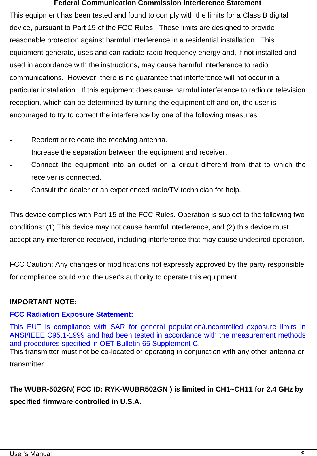                                                                                                                                                                                                                                 User’s Manual    62Federal Communication Commission Interference Statement This equipment has been tested and found to comply with the limits for a Class B digital device, pursuant to Part 15 of the FCC Rules.  These limits are designed to provide reasonable protection against harmful interference in a residential installation.  This equipment generate, uses and can radiate radio frequency energy and, if not installed and used in accordance with the instructions, may cause harmful interference to radio communications.  However, there is no guarantee that interference will not occur in a particular installation.  If this equipment does cause harmful interference to radio or television reception, which can be determined by turning the equipment off and on, the user is encouraged to try to correct the interference by one of the following measures:  -  Reorient or relocate the receiving antenna. -  Increase the separation between the equipment and receiver. -  Connect the equipment into an outlet on a circuit different from that to which the receiver is connected. -  Consult the dealer or an experienced radio/TV technician for help.  This device complies with Part 15 of the FCC Rules. Operation is subject to the following two conditions: (1) This device may not cause harmful interference, and (2) this device must accept any interference received, including interference that may cause undesired operation.  FCC Caution: Any changes or modifications not expressly approved by the party responsible for compliance could void the user&apos;s authority to operate this equipment.  IMPORTANT NOTE: FCC Radiation Exposure Statement: This EUT is compliance with SAR for general population/uncontrolled exposure limits in ANSI/IEEE C95.1-1999 and had been tested in accordance with the measurement methods and procedures specified in OET Bulletin 65 Supplement C. This transmitter must not be co-located or operating in conjunction with any other antenna or transmitter.  The WUBR-502GN( FCC ID: RYK-WUBR502GN ) is limited in CH1~CH11 for 2.4 GHz by specified firmware controlled in U.S.A.   