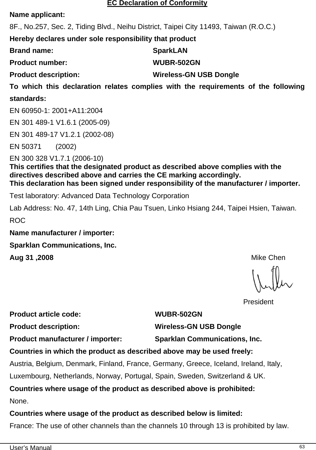                                                                                                                                                                                                                                 User’s Manual    63EC Declaration of Conformity Name applicant: 8F., No.257, Sec. 2, Tiding Blvd., Neihu District, Taipei City 11493, Taiwan (R.O.C.) Hereby declares under sole responsibility that product Brand name:               SparkLAN Product number:               WUBR-502GN Product description:             Wireless-GN USB Dongle To which this declaration relates complies with the requirements of the following standards: EN 60950-1: 2001+A11:2004 EN 301 489-1 V1.6.1 (2005-09) EN 301 489-17 V1.2.1 (2002-08) EN 50371       (2002) EN 300 328 V1.7.1 (2006-10) This certifies that the designated product as described above complies with the directives described above and carries the CE marking accordingly. This declaration has been signed under responsibility of the manufacturer / importer. Test laboratory: Advanced Data Technology Corporation Lab Address: No. 47, 14th Ling, Chia Pau Tsuen, Linko Hsiang 244, Taipei Hsien, Taiwan. ROC Name manufacturer / importer:    Sparklan Communications, Inc. Aug 31 ,2008                                                                                                   Mike Chen                President Product article code:                                     WUBR-502GN Product description:              Wireless-GN USB Dongle Product manufacturer / importer:          Sparklan Communications, Inc. Countries in which the product as described above may be used freely: Austria, Belgium, Denmark, Finland, France, Germany, Greece, Iceland, Ireland, Italy, Luxembourg, Netherlands, Norway, Portugal, Spain, Sweden, Switzerland &amp; UK. Countries where usage of the product as described above is prohibited: None. Countries where usage of the product as described below is limited: France: The use of other channels than the channels 10 through 13 is prohibited by law. 