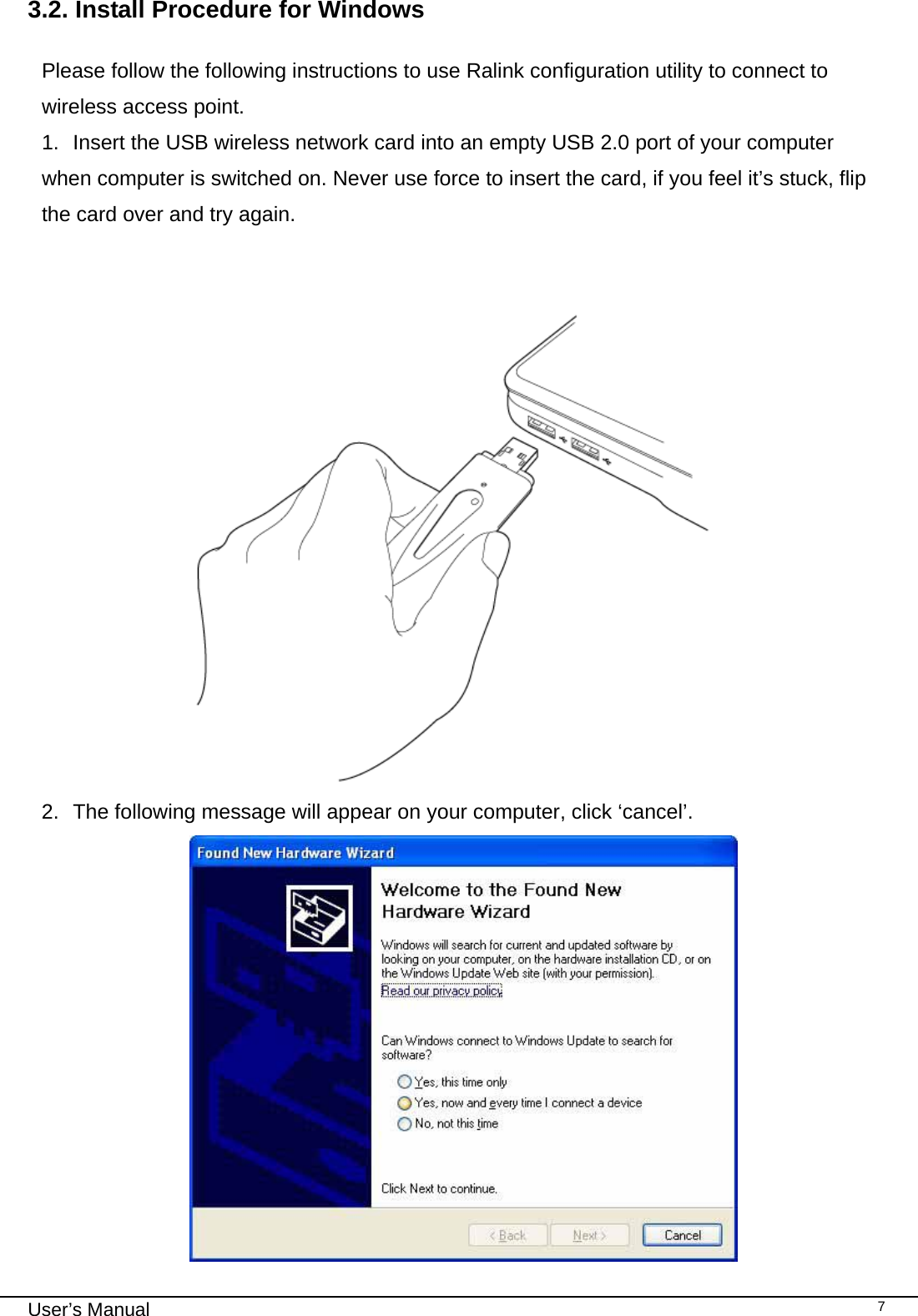                                                                                                                                                                                                                                 User’s Manual    73.2. Install Procedure for Windows   Please follow the following instructions to use Ralink configuration utility to connect to wireless access point. 1.  Insert the USB wireless network card into an empty USB 2.0 port of your computer when computer is switched on. Never use force to insert the card, if you feel it’s stuck, flip the card over and try again.         2.  The following message will appear on your computer, click ‘cancel’.  