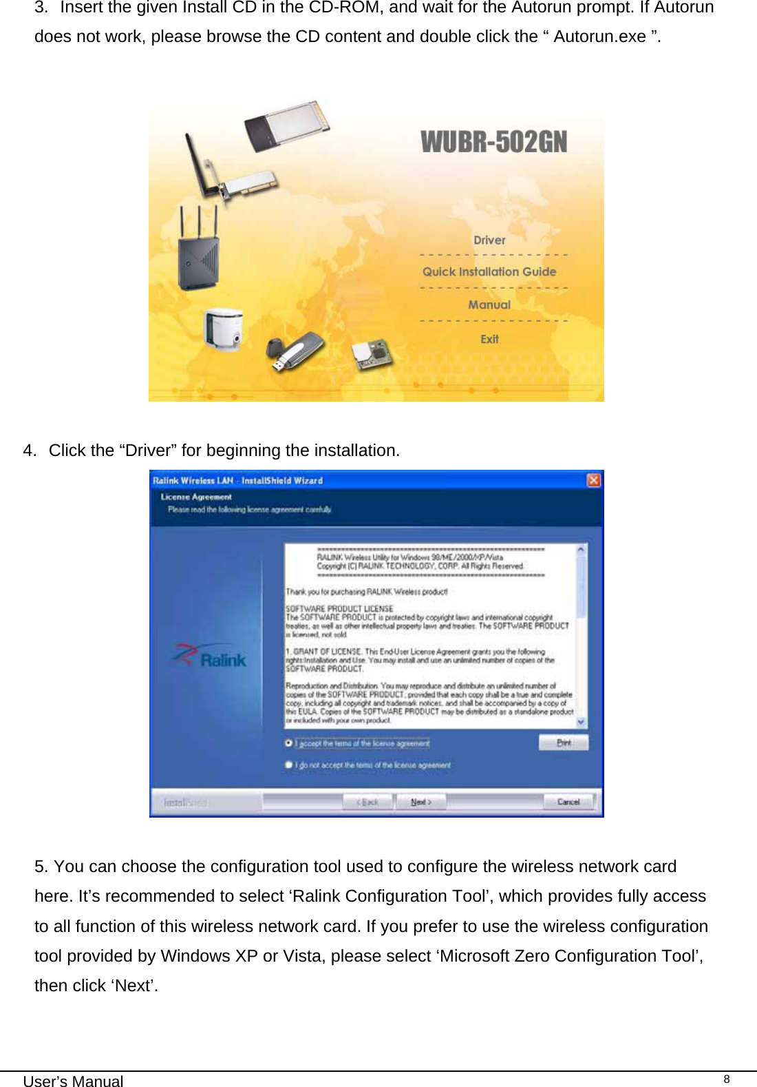                                                                                                                                                                                                                                 User’s Manual    83.  Insert the given Install CD in the CD-ROM, and wait for the Autorun prompt. If Autorun does not work, please browse the CD content and double click the “ Autorun.exe ”.     4.  Click the “Driver” for beginning the installation.   5. You can choose the configuration tool used to configure the wireless network card here. It’s recommended to select ‘Ralink Configuration Tool’, which provides fully access to all function of this wireless network card. If you prefer to use the wireless configuration tool provided by Windows XP or Vista, please select ‘Microsoft Zero Configuration Tool’, then click ‘Next’.  