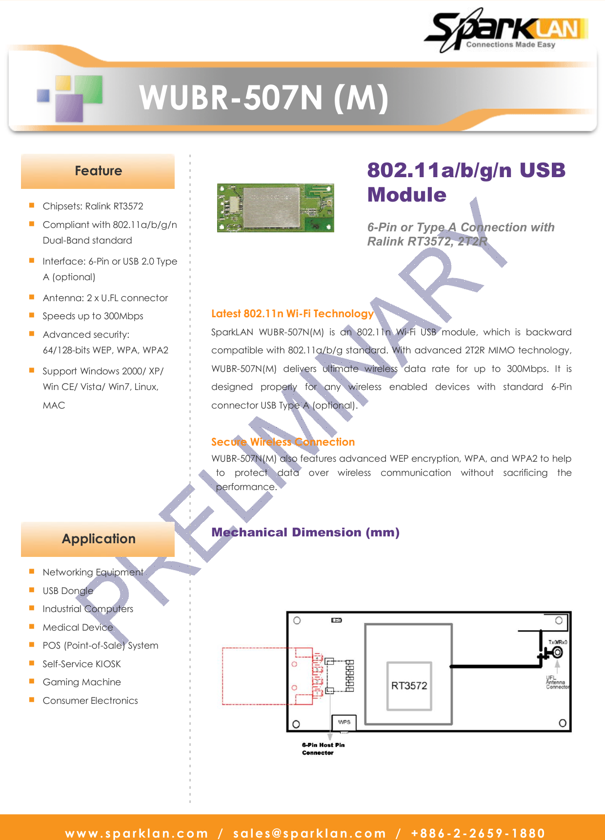   www.sparklan.com  /  sales@sparklan.com  /  +886-2-2659-1880                      WUBR-507N (M)                                               Latest 802.11n Wi-Fi Technology SparkLAN  WUBR-507N(M)  is  an  802.11n  Wi-Fi  USB  module,  which  is  backward compatible with 802.11a/b/g standard. With advanced 2T2R MIMO technology, WUBR-507N(M)  delivers  ultimate  wireless  data  rate  for  up  to  300Mbps.  It  is designed  properly  for  any  wireless  enabled  devices  with  standard  6-Pin connector USB Type A (optional).  Secure Wireless Connection WUBR-507N(M) also features advanced WEP encryption, WPA, and WPA2 to help to  protect  data  over  wireless  communication  without  sacrificing  the performance. ■ Chipsets: Ralink RT3572 ■ Compliant with 802.11a/b/g/n Dual-Band standard ■ Interface: 6-Pin or USB 2.0 Type A (optional)   ■ Antenna: 2 x U.FL connector ■ Speeds up to 300Mbps ■ Advanced security: 64/128-bits WEP, WPA, WPA2 ■ Support Windows 2000/ XP/   Win CE/ Vista/ Win7, Linux, MAC   - - - - - - - - - - - - - - - - - - - - - - - - - - - - - - - - - - - - - - - - - - - - - - - - - - - - - - - - - - - - - - - - - - - - - - - - - - - - - - - - - - - - - - - - - - - -Feature 802.11a/b/g/n USB  Module  6-Pin or Type A Connection with   Ralink RT3572, 2T2R  Mechanical Dimension (mm)   Application ■ Networking Equipment   ■ USB Dongle ■ Industrial Computers ■ Medical Device ■ POS (Point-of-Sale) System ■ Self-Service KIOSK ■ Gaming Machine ■ Consumer Electronics   